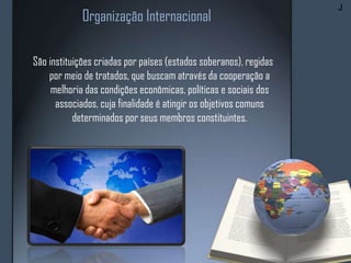 Organização Internacional
São instituições criadas por países (estados soberanos), regidas
por meio de tratados, que buscam através da cooperação a
melhoria das condições econômicas, políticas e sociais dos
associados, cuja finalidade é atingir os objetivos comuns
determinados por seus membros constituintes.
J
 