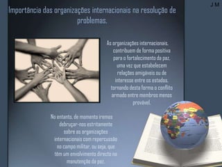 Importância das organizações internacionais na resolução de
problemas.
As organizações internacionais,
contribuem de forma positiva
para o fortalecimento da paz,
uma vez que estabelecem
relações amigáveis ou de
interesse entre os estados,
tornando desta forma o conflito
armado entre membros menos
provável.
No entanto, de momento iremos
debruçar-nos estritamente
sobre as organizações
internacionais com repercussão
no campo militar, ou seja, que
têm um envolvimento directo na
manutenção da paz.
J M
 