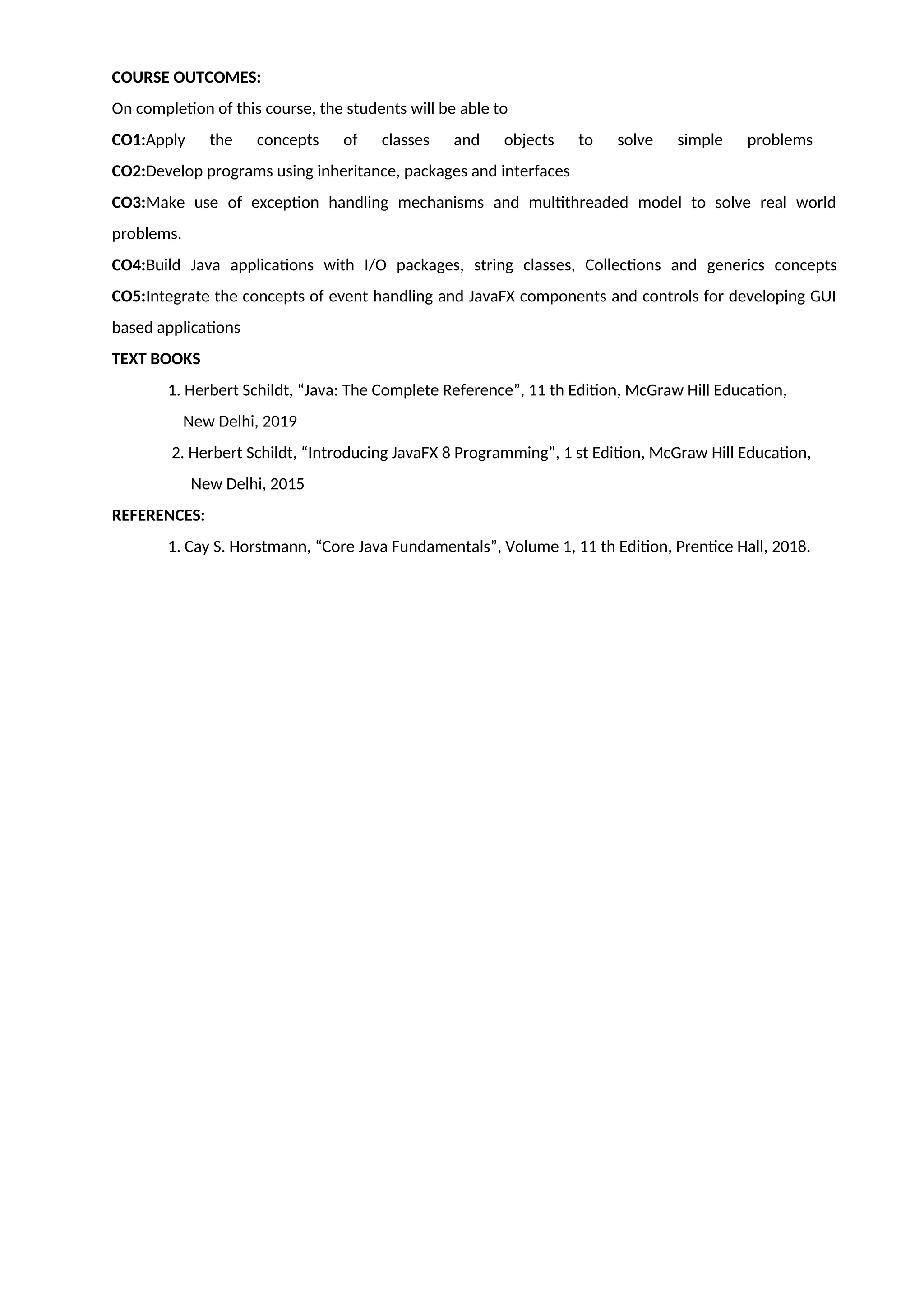 COURSE OUTCOMES:
On completion of this course, the students will be able to
CO1:Apply the concepts of classes and objects to solve simple problems
CO2:Develop programs using inheritance, packages and interfaces
CO3:Make use of exception handling mechanisms and multithreaded model to solve real world
problems.
CO4:Build Java applications with I/O packages, string classes, Collections and generics concepts
CO5:Integrate the concepts of event handling and JavaFX components and controls for developing GUI
based applications
TEXT BOOKS
1. Herbert Schildt, “Java: The Complete Reference”, 11 th Edition, McGraw Hill Education,
New Delhi, 2019
2. Herbert Schildt, “Introducing JavaFX 8 Programming”, 1 st Edition, McGraw Hill Education,
New Delhi, 2015
REFERENCES:
1. Cay S. Horstmann, “Core Java Fundamentals”, Volume 1, 11 th Edition, Prentice Hall, 2018.
 