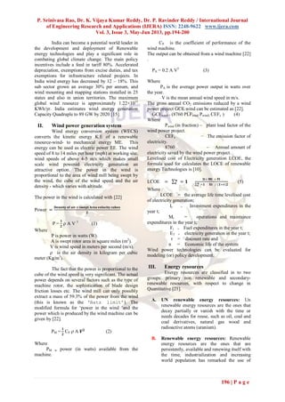 P. Srinivasa Rao, Dr. K. Vijaya Kumar Reddy, Dr. P. Ravinder Reddy / International Journal
of Engineering Research and Applications (IJERA) ISSN: 2248-9622 www.ijera.com
Vol. 3, Issue 3, May-Jun 2013, pp.194-200
196 | P a g e
India can become a potential world leader in
the development and deployment of Renewable
energy technologies and play a significant role in
combating global climate change. The main policy
incentives include a feed in tariff 80%. Accelerated
depreciation, exemptions from excise duties, and tax
exemptions for infrastructure related projects. In
India wind energy has decreased by 12 – 18%. This
sub sector grown an average 30% per annum, and
wind mounting and mapping stations installed in 25
states and also in union territories. The maximum
global wind resource is approximately 1.22×1015
KWh/yr. India estimates wind energy generation
Capacity Quadruple to 89 GW by 2020 [15].
II. Wind power generation system
Wind energy conversion system (WECS)
converts the kinetic energy K.E of a renewable
resource-wind- to mechanical energy ME. This
energy can be used as electric power EE. The wind
speed of 8 to 14 miles per hour (mph) at working site,
wind speeds of above 4-5 m/s which makes small
scale wind powered electricity generation an
attractive option. The power in the wind is
proportional to the area of wind mill being swept by
the wind, the cube of the wind speed and the air
density - which varies with altitude.
The power in the wind is calculated with [22]
Power =
𝐃𝐞𝐧𝐬𝐢𝐭𝐲 𝐨𝐟 𝐚𝐢𝐫 × 𝐬𝐰𝐞𝐩𝐭 𝐀𝐫𝐞𝐚 𝐯𝐞𝐥𝐨𝐜𝐢𝐭𝐲 𝐜𝐮𝐛𝐞𝐬
𝟐
P =
𝟏
𝟐
 A V 3
(1)
Where
P is power in watts (W).
A is swept rotor area in square miles (m2
).
V is wind speed in meters per second (m/s).
 is the air density in kilogram per cubic
meter (Kg/m3
).
The fact that the power is proportional to the
cube of the wind speed is very significant. The actual
power depends on several factors such as the type of
machine rotor, the sophistication of blade design
friction losses etc. The wind mill can only possibly
extract a mass of 59.3% of the power from the wind
(this is known as the ‘Batz limit’). The
modified formula for „power in the wind ‟and the
power which is produced by the wind machine can be
given by [22].
PM =
𝟏
𝟐
CP  A 𝑽 𝟐
(2)
Where
PM is power (in watts) available from the
machine.
CP is the coefficient of performance of the
wind machine.
The output can be obtained from a wind machine [22]
.
PA = 0.2 A V3
(3)
Where
PA is the average power output in watts over
the year.
V is the mean annual wind speed in m/s.
The gross annual CO2 emissions reduced by a wind
power project GCE wind can be estimated as [22].
GCEwind = (8760 PLFwind Pwind) CEFe ) (4)
Where
Pwind (in fraction) – plant load factor of the
wind power project.
CEFe − The emission factor of
electricity.
8760 – Annual amount of
electricity saved by the wind power project.
Levelised cost of Electricity generation LCOE, the
formula used for calculates the LOCE of renewable
energy Technologies is [10].
LCOE = = 𝟏𝒏
𝒕
𝐈𝐭+ 𝐌𝐭 + 𝐅𝐭
=𝟏𝒏
𝒕 𝐄𝐭 ∕ (𝟏+𝐫)𝟐
(5)
Where
LCOE = the average life time levelised cost
of electricity generation;
It = Investment expenditures in the
year t;
Mt = operations and maintaince
expenditures in the year t;
Ft = Fuel expenditures in the year t;
ET = electricity generation in the year t;
r = discount rate and
n = Economic life of the system
Wind power technologies can be evaluated for
modeling (or) policy development.
III. Energy resources
Energy resources are classified in to two
groups: primary non renewable and secondary-
renewable resources, with respect to change in
Quantitative [21].
A. UN renewable energy resources: Un
renewable energy resources are the ones that
decay partially or vanish with the time or
needs decades for reuse, such as oil, coal and
coal derivatives, natural gas wood and
radioactive atoms (uranium).
B. Renewable energy resources: Renewable
energy resources are the ones that are
persistently, available and renewing itself with
the time, industrialization and increasing
world population has remarked the use of
 