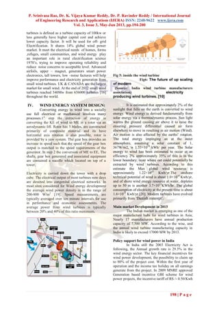 P. Srinivasa Rao, Dr. K. Vijaya Kumar Reddy, Dr. P. Ravinder Reddy / International Journal
of Engineering Research and Applications (IJERA) ISSN: 2248-9622 www.ijera.com
Vol. 3, Issue 3, May-Jun 2013, pp.194-200
198 | P a g e
turbines is defined as a turbine capacity of 100kw or
less generally have higher capital cost and achieve
lower capacity factor. It will be used for off- grid
Electrification. It shares 14% global wind power
market. It meet the electrical needs of homes, forms
,refuges, small communities, and wind energy play
an important role in rural electrification science
1970‟s, trying to improve operating reliability and
reduce noise concerns to acceptable level. Advanced
airfoils, upper – magnet, generators smart power
electronics, tall towers, low –noise factures will help
improve performance and electricity generation from
small wind turbines. UK & CANADA are the largest
market for small wind. At the end of 2012 small wind
turbines reached 540Mw from 656000 turbines [16]
throughout the world.
IV. WIND ENERGY SYSTEM DESIGN:
Converting energy in wind into a socially
use full electrical or mechanical involves many
processes.1st
step the extraction of energy is
converting the KE of wind to ME in a rotor via an
aerodynamic lift. Rotor has 5 blades, are constructed
primarily of composite material and its have
horizontal axis rotation is also possible, rotor is
provided by a yaw system. The gear box provides an
increase in speed such that the speed of the gear box
output is matched to the speed requirements of the
generator. In step 2 the conversion of ME to EE, The
shafts, gear box generated and associated equipment
are contained a nacelle which located on top of a
tower.
Electricity is carried down the tower with a drop
cube. The electrical output of most turbines now days
are directed into congenital electrical networks. In
most sites considered for Wind energy development
the average wind power density is in the range of
200-800 W/m2
[19]. Speed measurements are
typically averaged over ten minute intervals for use
in performance and economic assessments. The
average power from wind turbines is typically
between 20% and 40% of this ratio maximum.
Fig 5: inside the wind turbine
Fig6: The future of up scaling
of modern
(Source: India wind turbine manufacturers
association) electricity
producing wind turbines. [10]
It is estimated that approximately 2% of the
sunlight that falls on the earth is converted to wind
energy. Wind energy is derived fundamentally from
solar energy via a thermodynamic process. Sun light
warms the ground causing air above it to raise the
ensuring pressure differential caused air form
elsewhere to move in resulting in air motion (Wind).
Air motion is also affected by the earths‟ rotation.
The total energy impinging an at the outer
atmosphere, assuming a solar constant of 1,
367W/m2, is 1.53×1018
kWh/ per year. The Solar
energy to wind has been estimated to occur at an
efficiency 2% approximately 35% of this is in the
lower boundary; layer where out could potentially be
extracted by wind turbines. According to this
estimate the Max global wind resource is
approximately 1.22×1015
Kwh/yr.The onshore
technical potential of wind is about 1.0×1014
Kwh/yr,
and of shore wind energy resource at water, depletes
up to 50 m is another 3.7×1013
KWh/hr. The global
consumption of electricity at the present time is about
1.6×1013
Kwh/yr [20]. Modern turbines have evolved
primarily from ‘Danish concept’.
Main market Development in 2013
The Indian market is emerging as one of the
major manufacture hubs for wind turbines in Asia;
Nearly 17 manufacturers have annual production
capacity of 7,500 MW. According to the wise, and
the annual wind turbine manufacturing capacity in
India is likely to exceed 17000 MW by 2013.
Policy support for wind power in India
In India still the 2003 Electricity Act is
following, the Annual growth rate is 29.5% in the
wind energy sector. The key financial incentives for
wind power development, the possibility to claim up
to 80% of the project cost. Within the first year of
operation and the income tax holiday on all earnings
generate from the project. In 2009 MNRE approved
Generation based incentive GBI scheme for wind
power projects, the incentive tariff of RS /- 0.50/Kwh
 