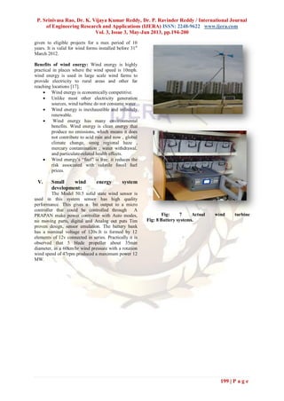 P. Srinivasa Rao, Dr. K. Vijaya Kumar Reddy, Dr. P. Ravinder Reddy / International Journal
of Engineering Research and Applications (IJERA) ISSN: 2248-9622 www.ijera.com
Vol. 3, Issue 3, May-Jun 2013, pp.194-200
199 | P a g e
given to eligible projects for a max period of 10
years. It is valid for wind forms installed before 31st
March 2012.
Benefits of wind energy: Wind energy is highly
practical in places where the wind speed is 10mph.
wind energy is used in large scale wind farms to
provide electricity to rural areas and other far
reaching locations [17].
 Wind energy is economically competitive.
 Unlike most other electricity generation
sources, wind turbine do not consume water
 Wind energy is inexhaustible and infinitely
renewable.
 Wind energy has many environmental
benefits. Wind energy is clean energy that
produce no emissions, which means it does
not contribute to acid rain and now , global
climate change, smog regional haze ,
mercury contamination , water withdrawal,
and particulate-related health effects.
 Wind energy‟s “fuel” is free; it reduces the
risk associated with volatile fossil fuel
prices.
V. Small wind energy system
development:
The Model 50.5 solid state wind sensor is
used in this system sensor has high quality
performance. This gives a bit output to a micro
controller that could be controlled through A
PRAPAN make power controller with Auto modes,
no moving parts, digital and Analog out puts Tim
proven design, sensor emulation. The battery bank
has a nominal voltage of 120v.It is formed by 12
elements of 12v connected in series. Practically it is
observed that 5 blade propeller about 35min
diameter, in a 60km/hr wind pressure with a rotation
wind speed of 47rpm produced a maximum power 12
MW.
Fig: 7 Actual wind turbine
Fig: 8 Battery systems.
 