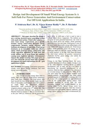 P. Srinivasa Rao, Dr. K. Vijaya Kumar Reddy, Dr. P. Ravinder Reddy / International Journal
of Engineering Research and Applications (IJERA) ISSN: 2248-9622 www.ijera.com
Vol. 3, Issue 3, May-Jun 2013, pp.194-200
194 | P a g e
Design And Development Of Small Wind Energy Systems Is A
Soft Path For Power Generation And Environment Conservation
For Off Grid Applications In India.
P. Srinivasa Rao*, Dr. K. Vijaya Kumar Reddy**, Dr. P. Ravinder
Reddy***
*Associate professor & Head of Mech. Engg, SSJEC, Hyderabad -500075, (A.P), India.
**Professor, Dept. of Mech. Engg, JNTUH, Hyderabad -500085, (A.P), India.
***Professor & Head, Dept. of Mech. Engg, CBIT, Hyderabad -500075, (A.P), India.
ABSTRACT : This paper describes the design a
new evolving electrical power generation system
with small wind turbine. Which offer solutions to
meet local energy requirements of a specific
location. Energy conservation decreases energy
requirements, promotes energy efficiency and
facilitates development of renewable. Wind energy
dominates as an immediate viable cost effective
option which promotes energy conservation and
avoids equivalent utilization of fossil fuels and
avoids million ton of green house gas emission
causing ozone depletion and other environmental
impacts like global warming. This paper gives an
over view about the current status and a possible
development for small wind turbines for off – grid
applications in India.
KEY WORDS: wind energy, wind power generation
system, wind sensor, Energy resources, and wind
energy conversion system.
I. INTRODUCTION
The concept of wind energy dates back to
nearly 7000 years ago [1]. Wind power technology
dates back many centuries. The wind power data
back beyond the time of the ancient Egypt ions [2].
Hero of Alexandria used a simple wind mill to power
an organ whilst the Babylonian emperor,
Hammurabi, used windmills for an ambitious
irrigation projects early as the 17th
century BC. The
first wind powered electricity was produced by a
Machine built by Charles F. Bob in Cleveland Ohio
in the year 1888 [2]. Electricity can be generated in
many ways. In each case a fuel is used to turn a
turbine, which drives a generator. The turbines are
designed to wind generated electricity: the wind is
the fuel which drives the turbine, which generates
electricity. It is free and clean. Wind power is one of
the most mature Renewable energy technologies with
over 74000 MW installed globally [3]. Wind drives
turbine which generates power for energy use [3].
Electricity cannot be seen felt, tasted, smelled, heard
or safely touched. In the late 1800 Dane developed
the first wind turbines to produce commercial
electricity [4].The green energy also called the
regeneration energy.
Energy is the basic building block for socio-
economic development of any country. Energy is one
of the most important building blocks in human
development, and, as such, acts as a key factor in
determining the economic development of all
countries. India has been a pioneer in the commercial
use of wind energy in Asia since the 1990s. In the
year 2013 India had the 5th
largest installed wind
capacity globally, during present year, India added
installed capacity of 17644 MW as on June 2012 [5]
[9]. It is a 14% annual growth rate and contributed
3.5% to the global wind market. India„s total
estimated potential is 48,561 MW [6] with
Karnataka, Gujarat, and Andhra Pradesh as the
leading states [7].The Indian energy sector has
witnessed a rapid growth, areas liked the resource
exploration and exploitation, capacity additions, and
energy sector reforms have been revolutionized [8].
 