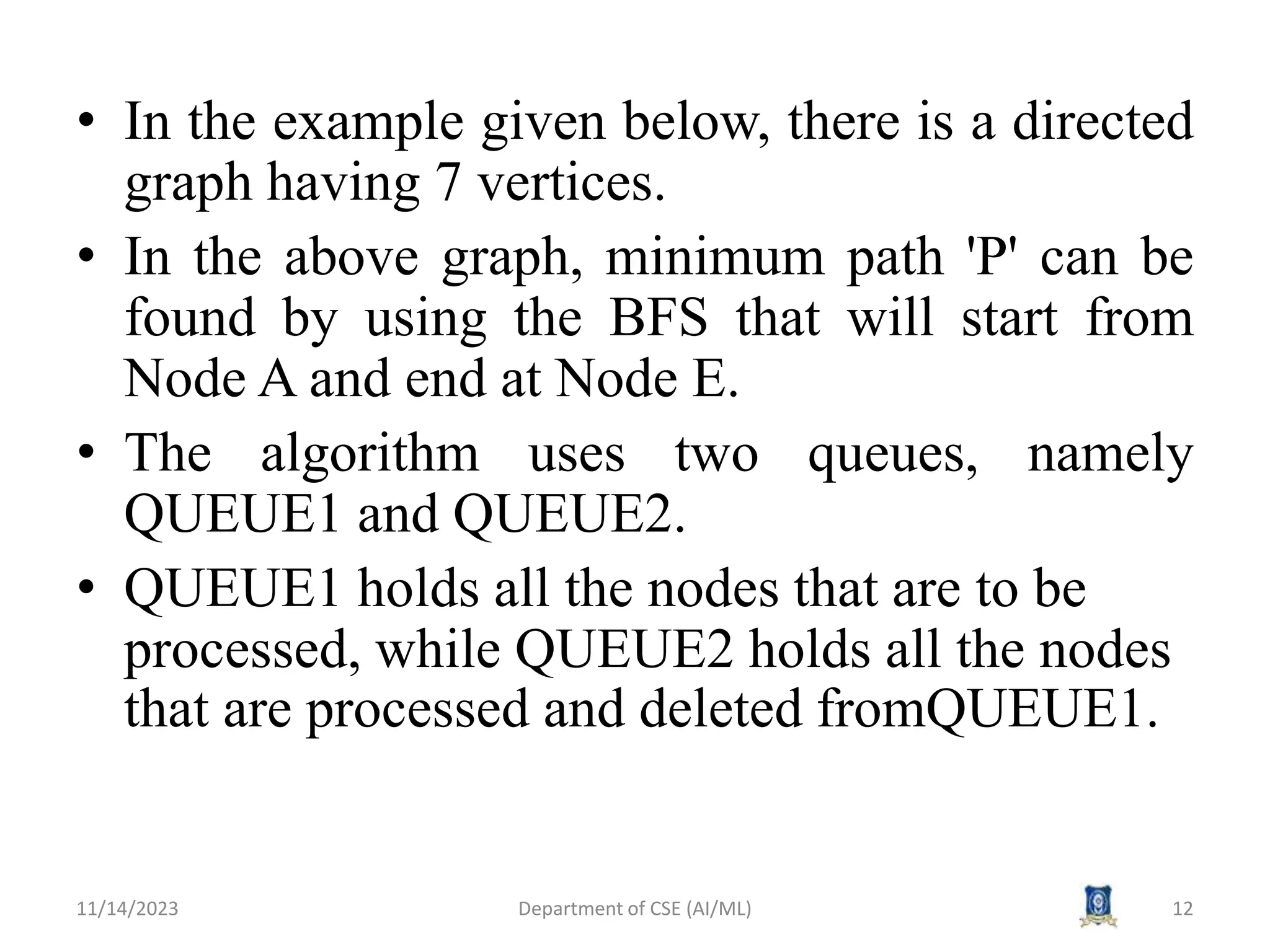• In the example given below, there is a directed
graph having 7 vertices.
• In the above graph, minimum path 'P' can be
found by using the BFS that will start from
Node A and end at Node E.
• The algorithm uses two queues, namely
QUEUE1 and QUEUE2.
• QUEUE1 holds all the nodes that are to be
processed, while QUEUE2 holds all the nodes
that are processed and deleted fromQUEUE1.
11/14/2023 Department of CSE (AI/ML) 12
 