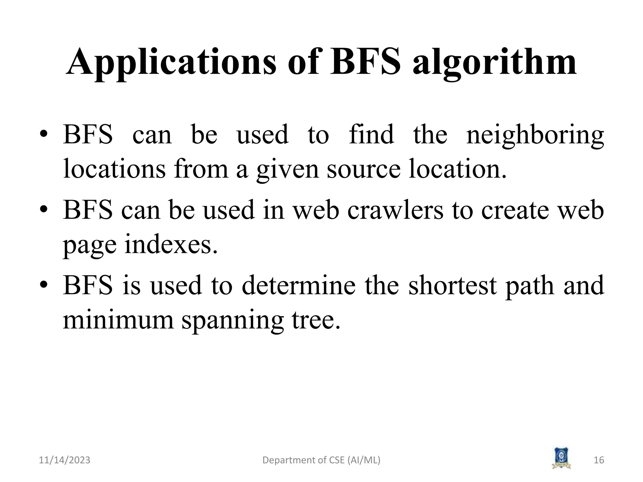 Applications of BFS algorithm
• BFS can be used to find the neighboring
locations from a given source location.
• BFS can be used in web crawlers to create web
page indexes.
• BFS is used to determine the shortest path and
minimum spanning tree.
11/14/2023 Department of CSE (AI/ML) 16
 