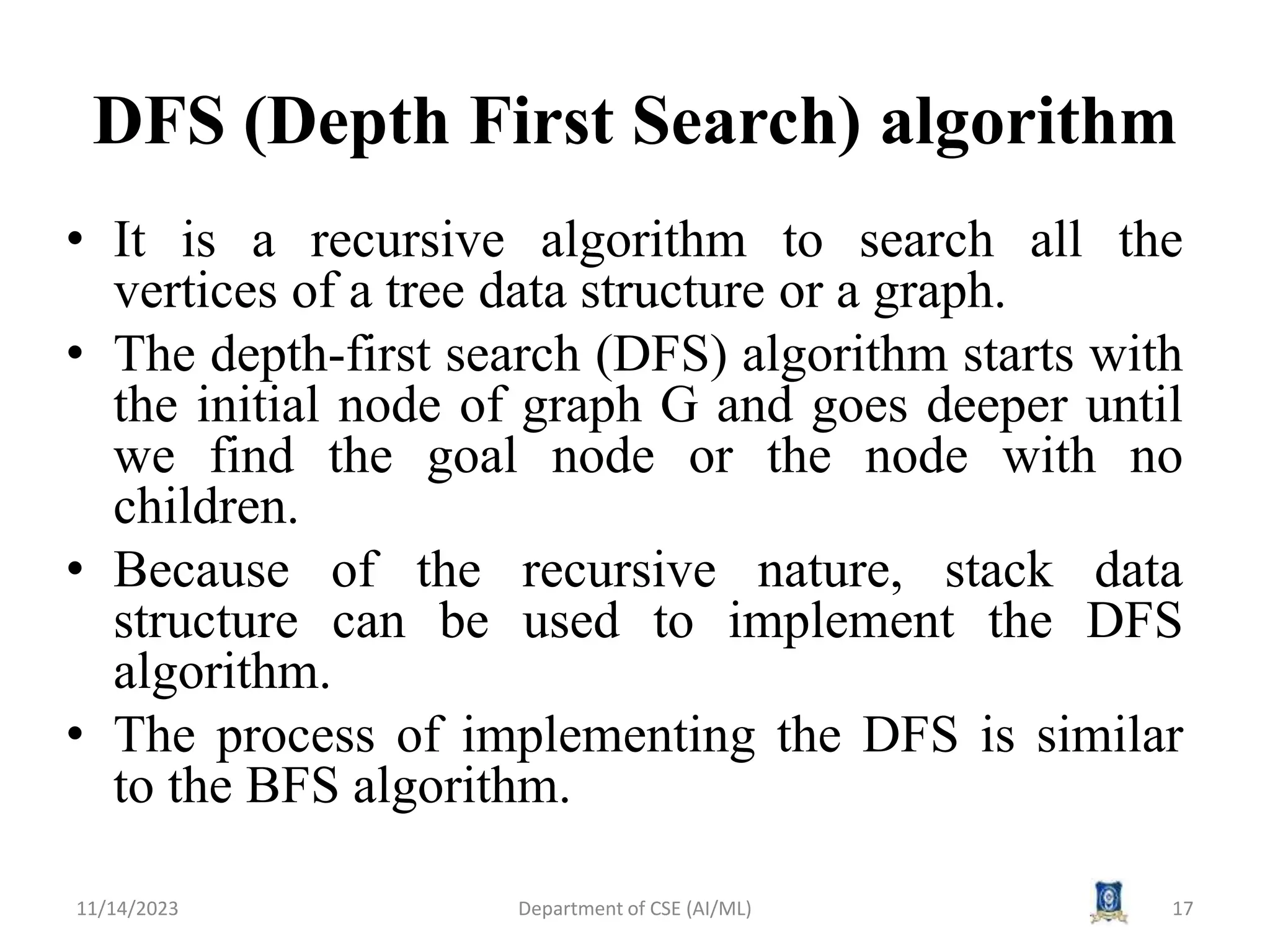 DFS (Depth First Search) algorithm
• It is a recursive algorithm to search all the
vertices of a tree data structure or a graph.
• The depth-first search (DFS) algorithm starts with
the initial node of graph G and goes deeper until
we find the goal node or the node with no
children.
• Because of the recursive nature, stack data
structure can be used to implement the DFS
algorithm.
• The process of implementing the DFS is similar
to the BFS algorithm.
11/14/2023 Department of CSE (AI/ML) 17
 
