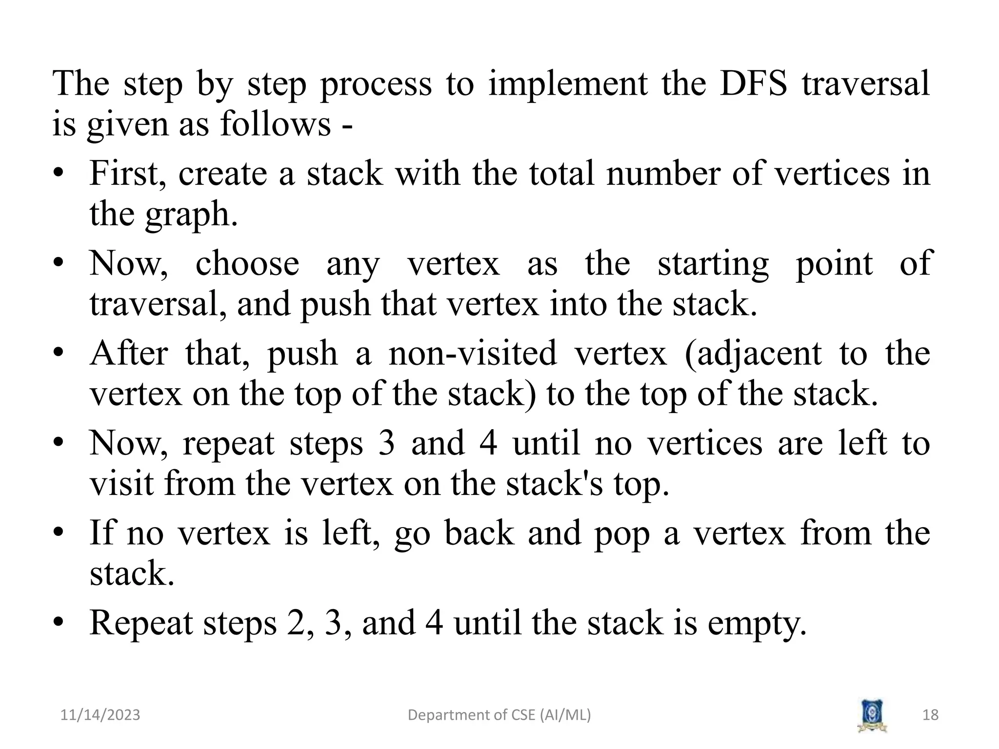 The step by step process to implement the DFS traversal
is given as follows -
• First, create a stack with the total number of vertices in
the graph.
• Now, choose any vertex as the starting point of
traversal, and push that vertex into the stack.
• After that, push a non-visited vertex (adjacent to the
vertex on the top of the stack) to the top of the stack.
• Now, repeat steps 3 and 4 until no vertices are left to
visit from the vertex on the stack's top.
• If no vertex is left, go back and pop a vertex from the
stack.
• Repeat steps 2, 3, and 4 until the stack is empty.
11/14/2023 Department of CSE (AI/ML) 18
 