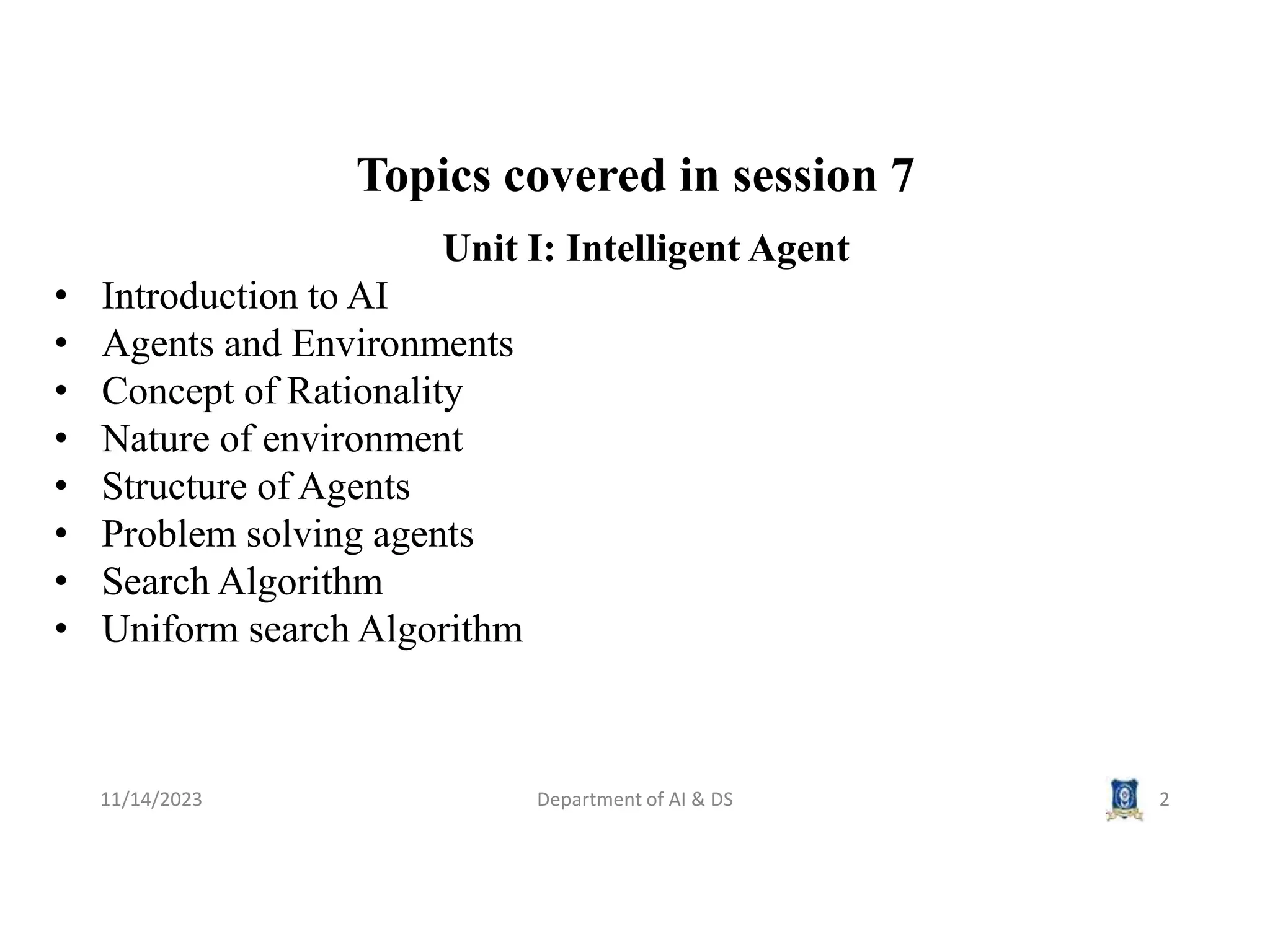 Topics covered in session 7
11/14/2023 Department of AI & DS 2
Unit I: Intelligent Agent
• Introduction to AI
• Agents and Environments
• Concept of Rationality
• Nature of environment
• Structure of Agents
• Problem solving agents
• Search Algorithm
• Uniform search Algorithm
 