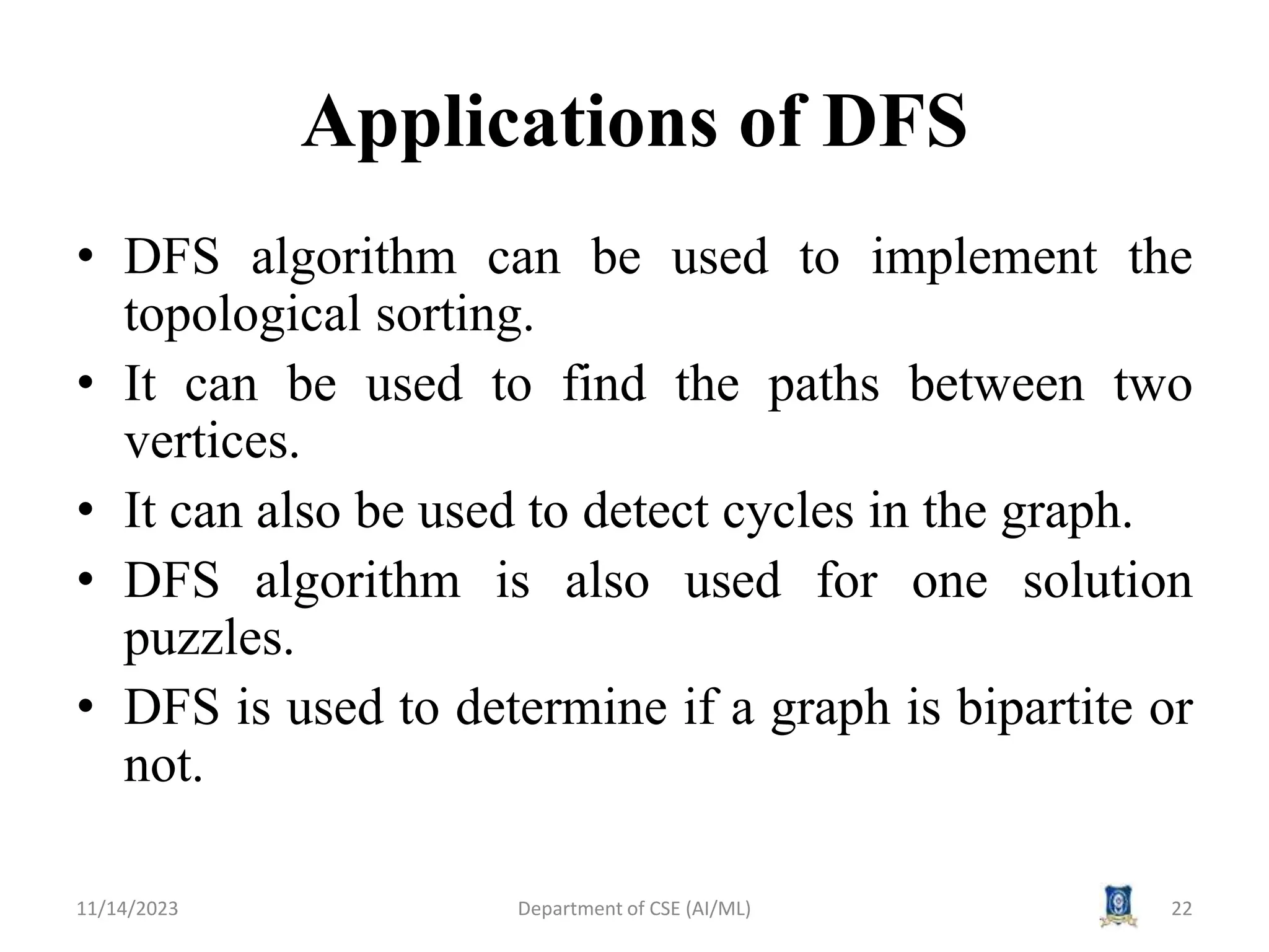 Applications of DFS
• DFS algorithm can be used to implement the
topological sorting.
• It can be used to find the paths between two
vertices.
• It can also be used to detect cycles in the graph.
• DFS algorithm is also used for one solution
puzzles.
• DFS is used to determine if a graph is bipartite or
not.
11/14/2023 Department of CSE (AI/ML) 22
 