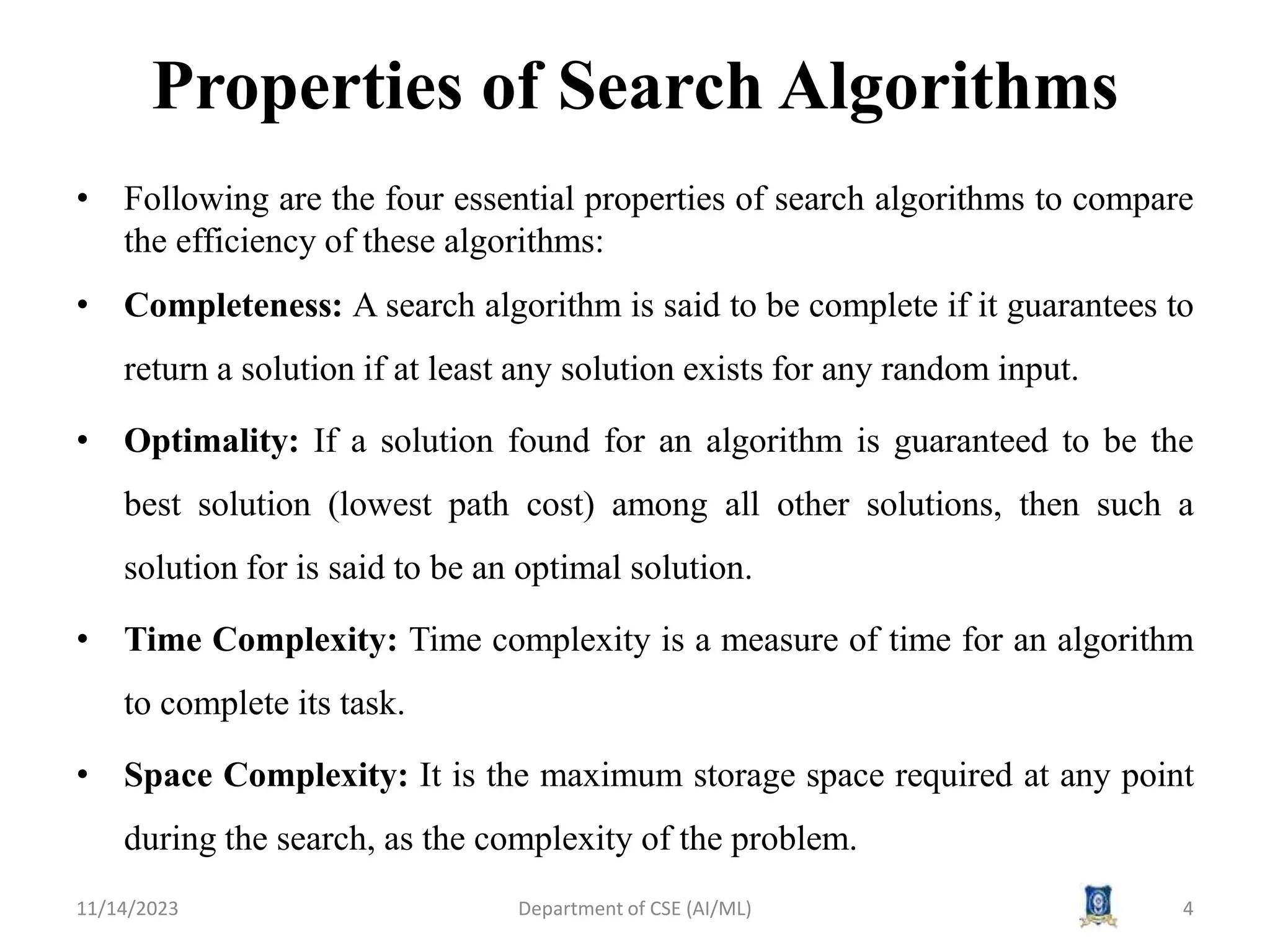 Properties of Search Algorithms
• Following are the four essential properties of search algorithms to compare
the efficiency of these algorithms:
• Completeness: A search algorithm is said to be complete if it guarantees to
return a solution if at least any solution exists for any random input.
• Optimality: If a solution found for an algorithm is guaranteed to be the
best solution (lowest path cost) among all other solutions, then such a
solution for is said to be an optimal solution.
• Time Complexity: Time complexity is a measure of time for an algorithm
to complete its task.
• Space Complexity: It is the maximum storage space required at any point
during the search, as the complexity of the problem.
11/14/2023 4
Department of CSE (AI/ML)
 