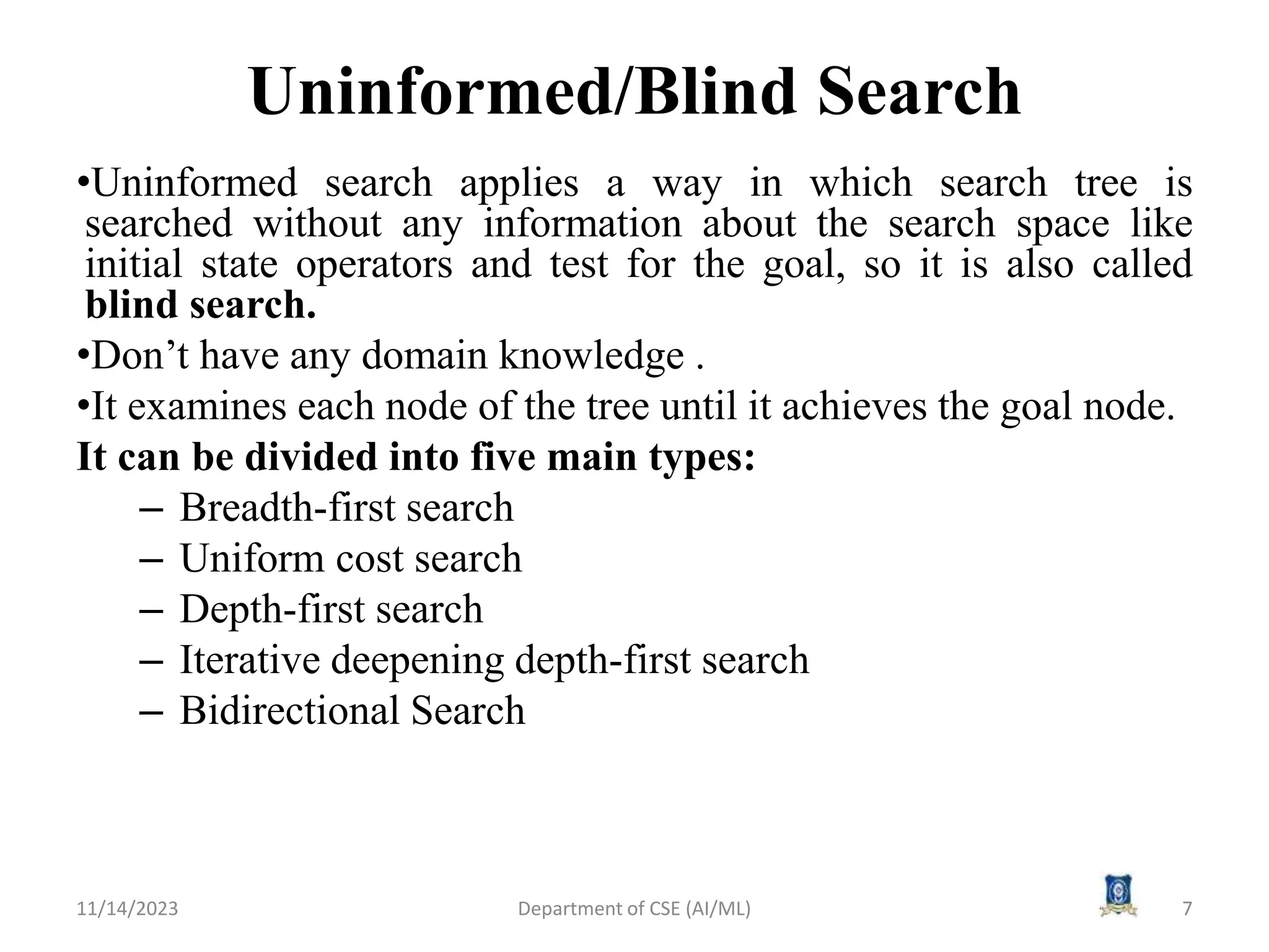 Uninformed/Blind Search
•Uninformed search applies a way in which search tree is
searched without any information about the search space like
initial state operators and test for the goal, so it is also called
blind search.
•Don’t have any domain knowledge .
•It examines each node of the tree until it achieves the goal node.
It can be divided into five main types:
– Breadth-first search
– Uniform cost search
– Depth-first search
– Iterative deepening depth-first search
– Bidirectional Search
11/14/2023 7
Department of CSE (AI/ML)
 