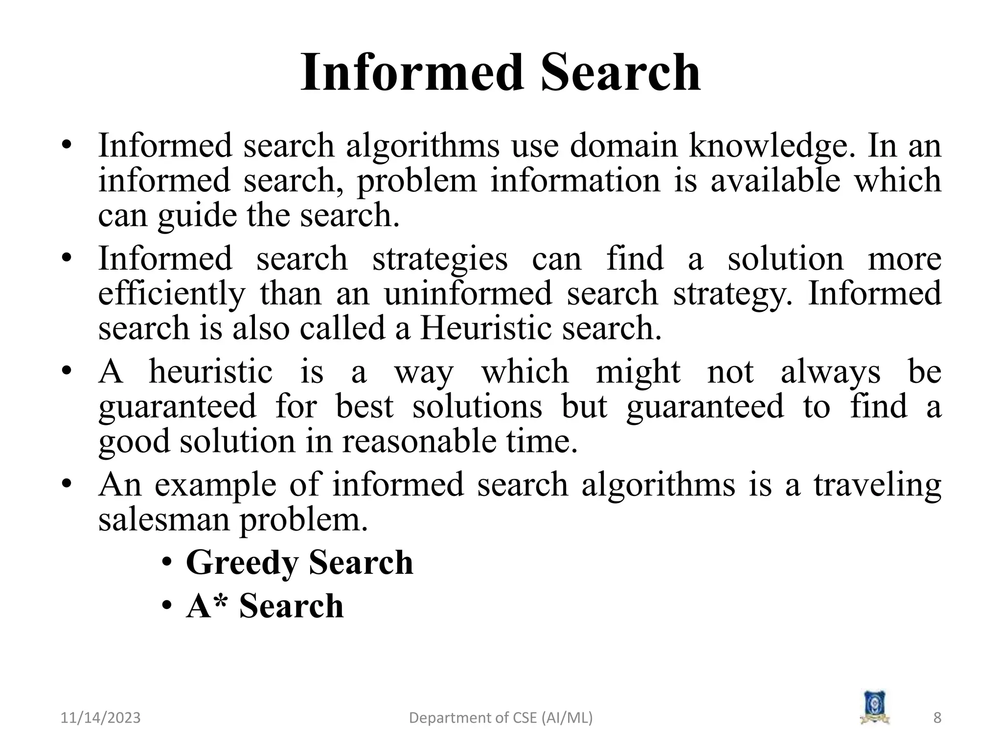 Informed Search
• Informed search algorithms use domain knowledge. In an
informed search, problem information is available which
can guide the search.
• Informed search strategies can find a solution more
efficiently than an uninformed search strategy. Informed
search is also called a Heuristic search.
• A heuristic is a way which might not always be
guaranteed for best solutions but guaranteed to find a
good solution in reasonable time.
• An example of informed search algorithms is a traveling
salesman problem.
• Greedy Search
• A* Search
11/14/2023 8
Department of CSE (AI/ML)
 