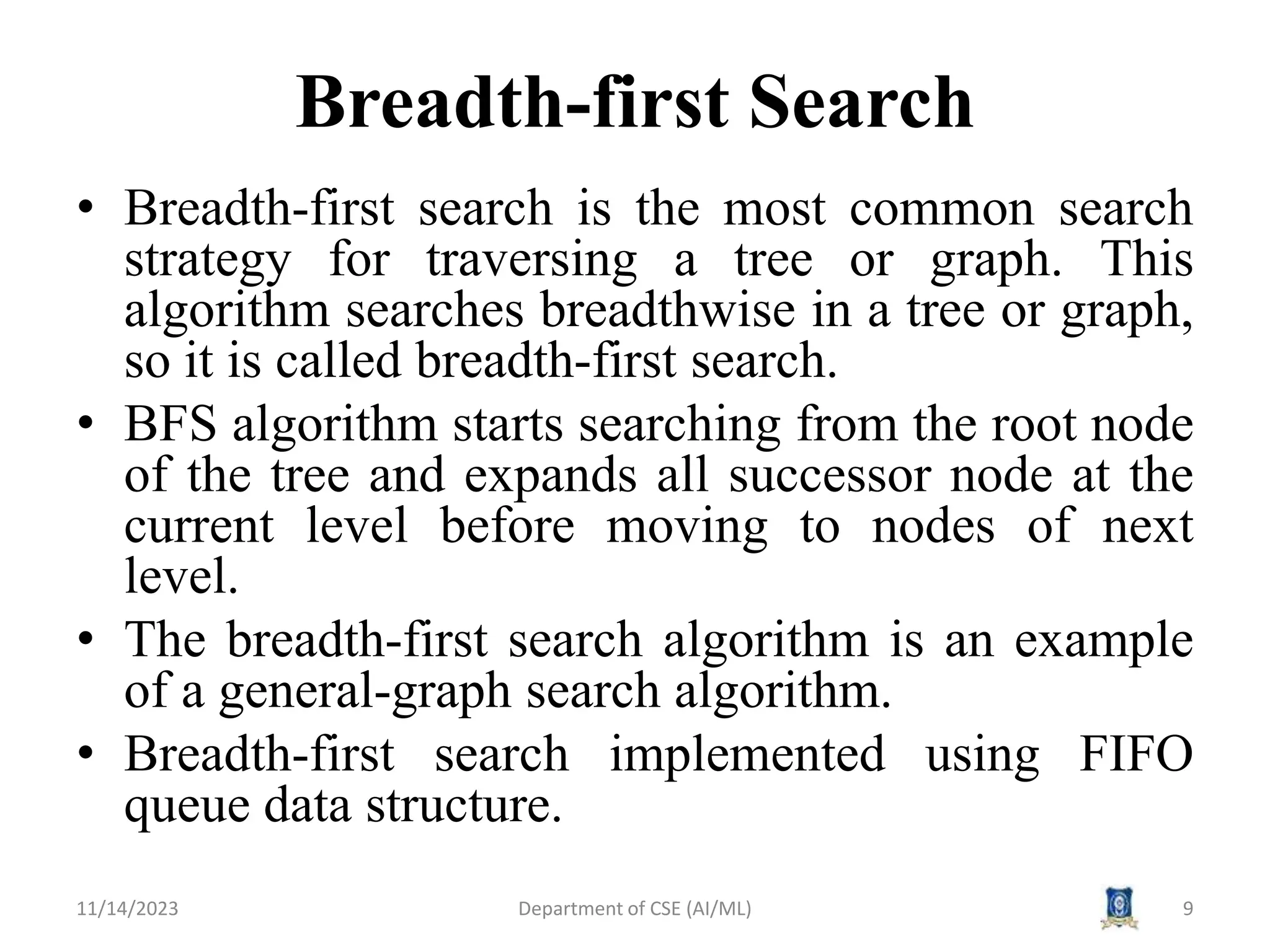 Breadth-first Search
• Breadth-first search is the most common search
strategy for traversing a tree or graph. This
algorithm searches breadthwise in a tree or graph,
so it is called breadth-first search.
• BFS algorithm starts searching from the root node
of the tree and expands all successor node at the
current level before moving to nodes of next
level.
• The breadth-first search algorithm is an example
of a general-graph search algorithm.
• Breadth-first search implemented using FIFO
queue data structure.
11/14/2023 Department of CSE (AI/ML) 9
 
