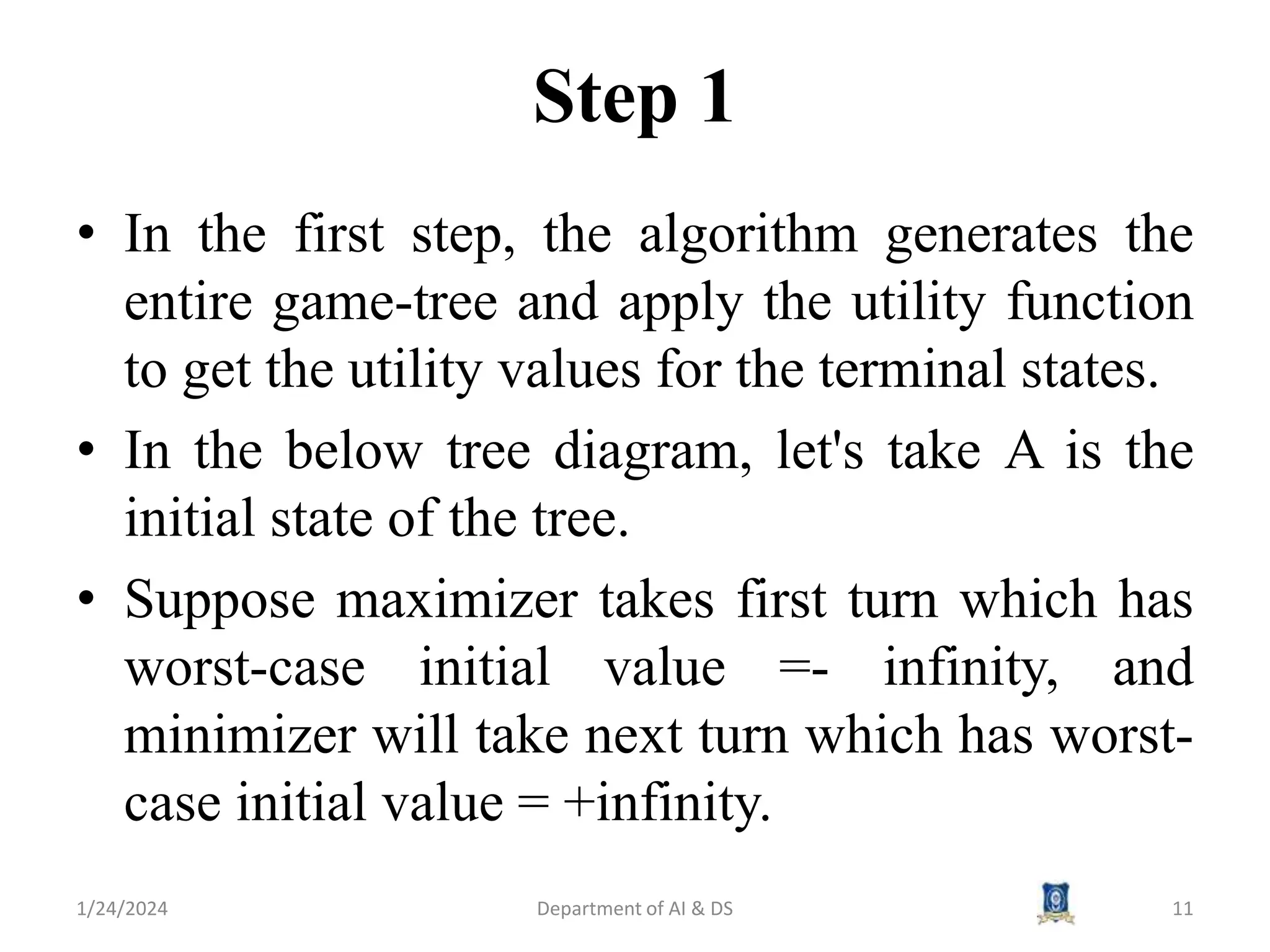 Step 1
• In the first step, the algorithm generates the
entire game-tree and apply the utility function
to get the utility values for the terminal states.
• In the below tree diagram, let's take A is the
initial state of the tree.
• Suppose maximizer takes first turn which has
worst-case initial value =- infinity, and
minimizer will take next turn which has worst-
case initial value = +infinity.
1/24/2024 Department of AI & DS 11
 