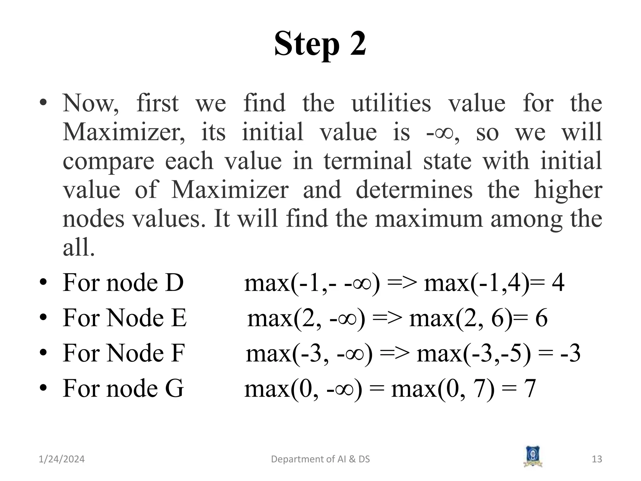 Step 2
• Now, first we find the utilities value for the
Maximizer, its initial value is -∞, so we will
compare each value in terminal state with initial
value of Maximizer and determines the higher
nodes values. It will find the maximum among the
all.
• For node D max(-1,- -∞) => max(-1,4)= 4
• For Node E max(2, -∞) => max(2, 6)= 6
• For Node F max(-3, -∞) => max(-3,-5) = -3
• For node G max(0, -∞) = max(0, 7) = 7
1/24/2024 Department of AI & DS 13
 