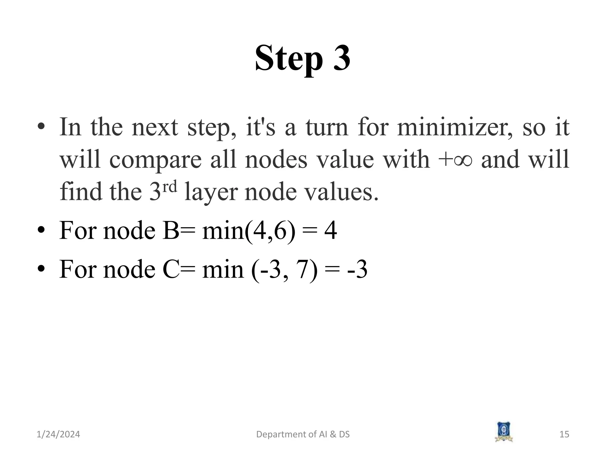 Step 3
• In the next step, it's a turn for minimizer, so it
will compare all nodes value with +∞ and will
find the 3rd layer node values.
• For node B= min(4,6) = 4
• For node C= min (-3, 7) = -3
1/24/2024 Department of AI & DS 15
 