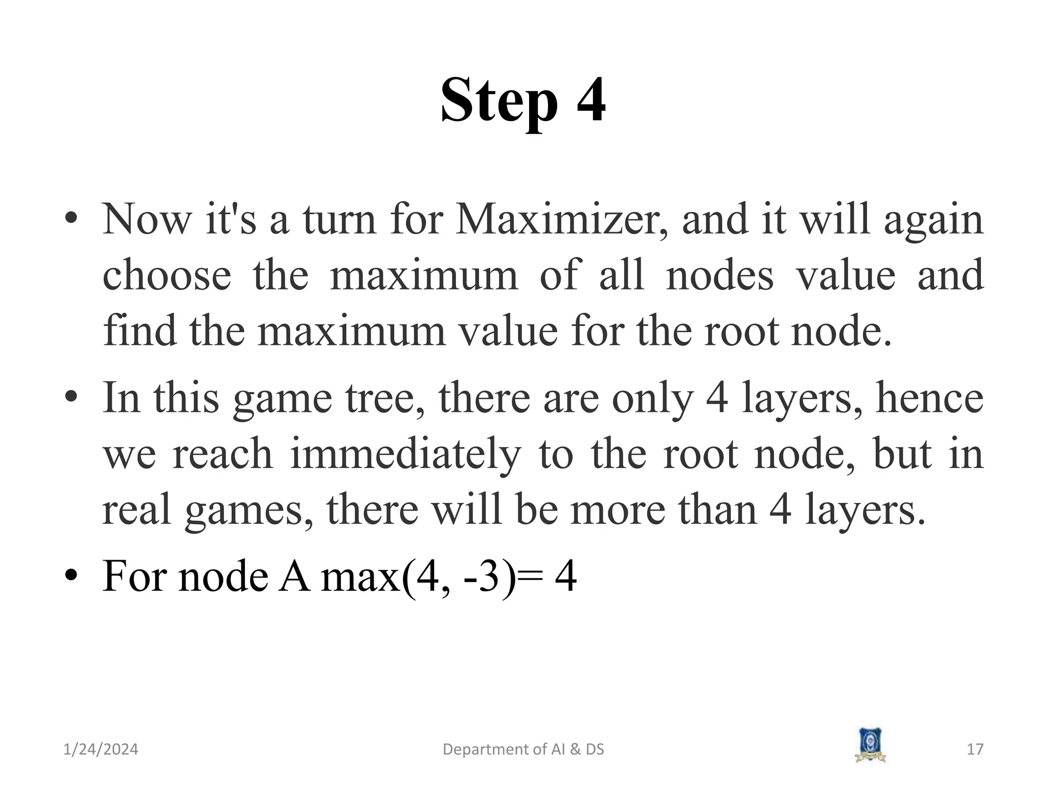 Step 4
• Now it's a turn for Maximizer, and it will again
choose the maximum of all nodes value and
find the maximum value for the root node.
• In this game tree, there are only 4 layers, hence
we reach immediately to the root node, but in
real games, there will be more than 4 layers.
• For node A max(4, -3)= 4
1/24/2024 Department of AI & DS 17
 