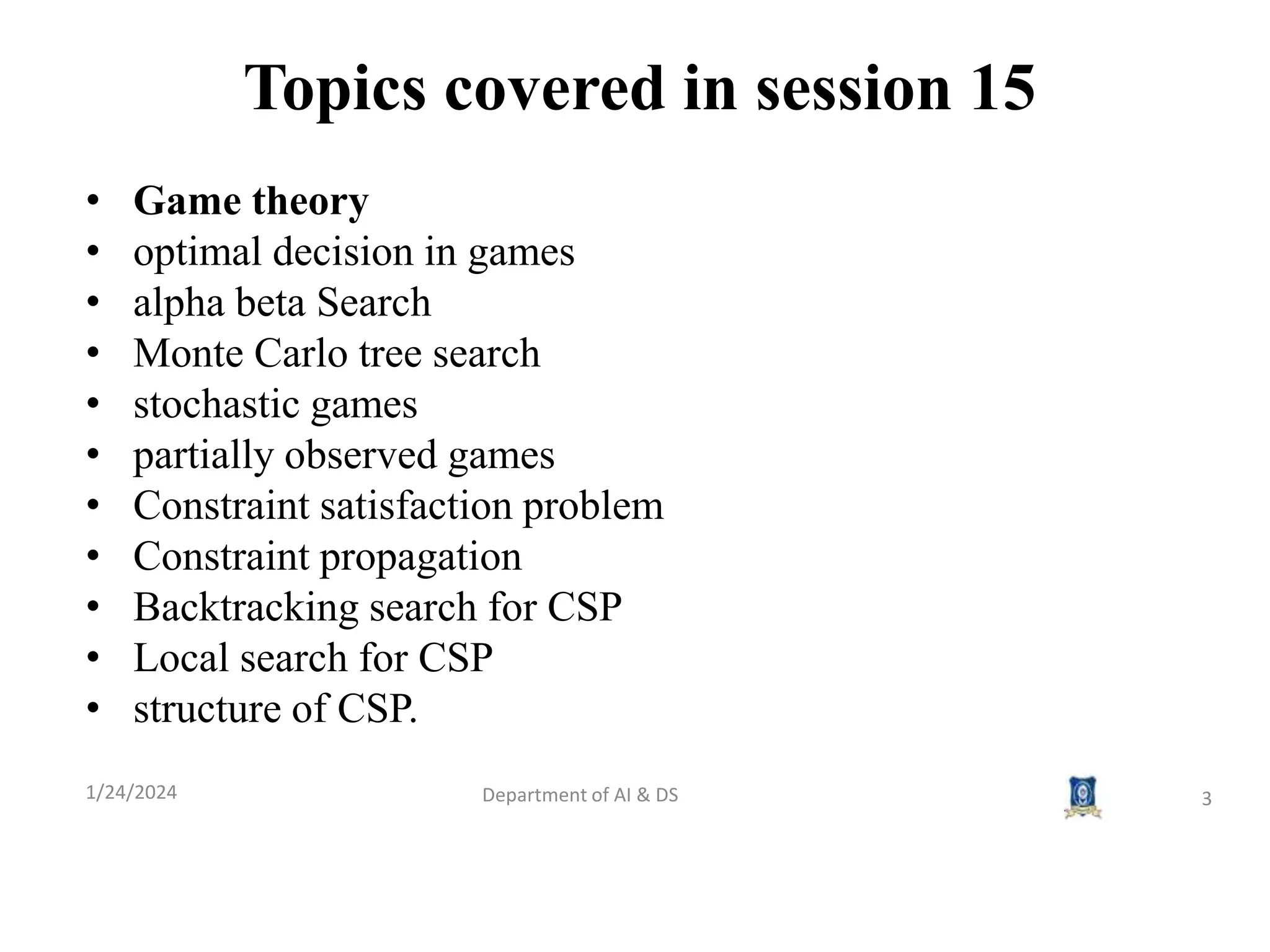 Topics covered in session 15
1/24/2024 Department of AI & DS 3
• Game theory
• optimal decision in games
• alpha beta Search
• Monte Carlo tree search
• stochastic games
• partially observed games
• Constraint satisfaction problem
• Constraint propagation
• Backtracking search for CSP
• Local search for CSP
• structure of CSP.
 