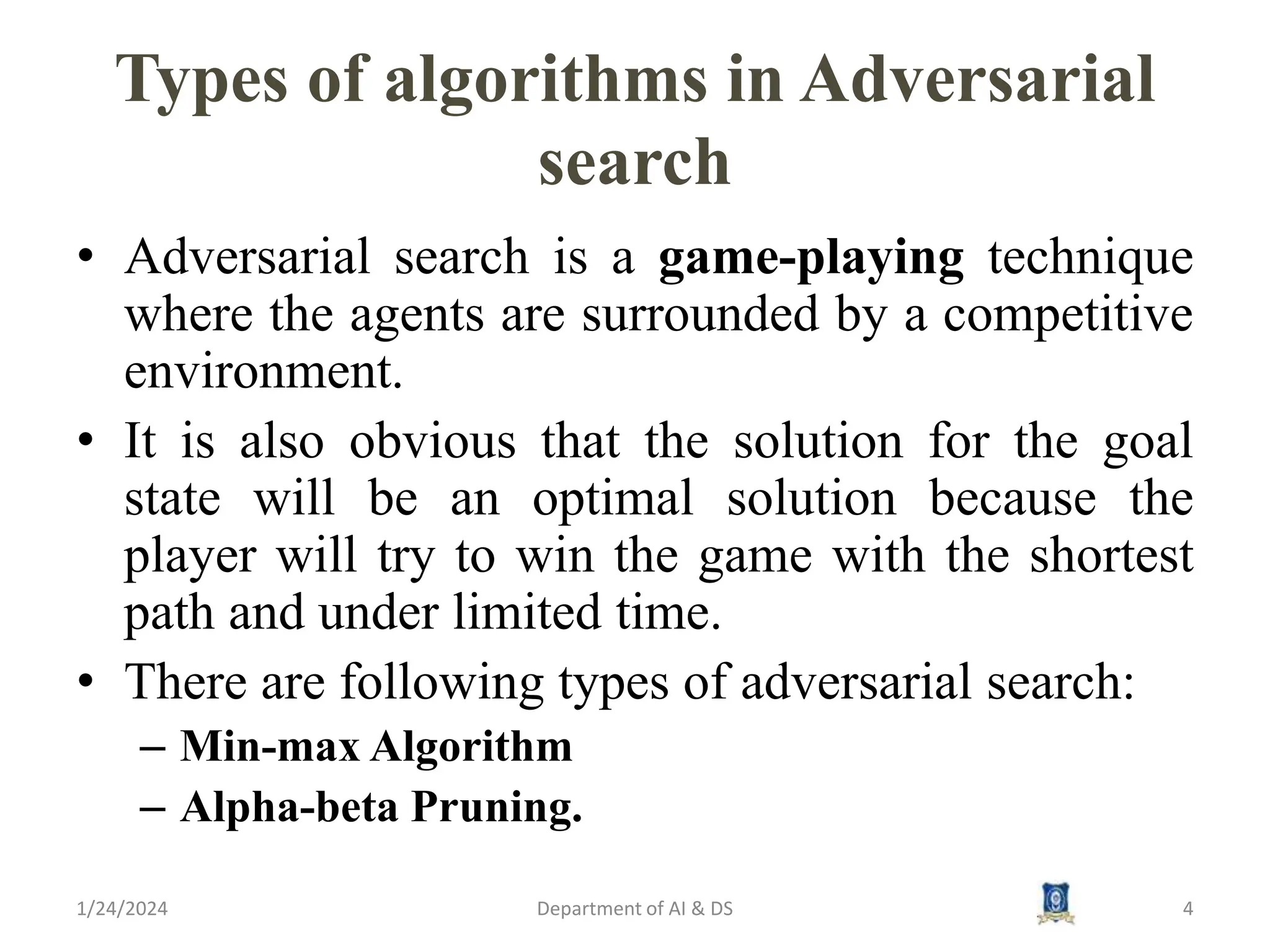Types of algorithms in Adversarial
search
• Adversarial search is a game-playing technique
where the agents are surrounded by a competitive
environment.
• It is also obvious that the solution for the goal
state will be an optimal solution because the
player will try to win the game with the shortest
path and under limited time.
• There are following types of adversarial search:
– Min-max Algorithm
– Alpha-beta Pruning.
1/24/2024 4
Department of AI & DS
 