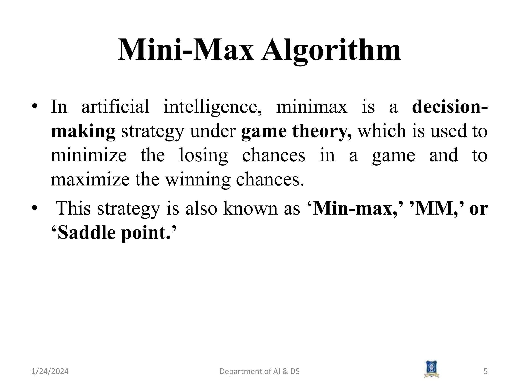 Mini-Max Algorithm
• In artificial intelligence, minimax is a decision-
making strategy under game theory, which is used to
minimize the losing chances in a game and to
maximize the winning chances.
• This strategy is also known as ‘Min-max,’ ’MM,’ or
‘Saddle point.’
1/24/2024 5
Department of AI & DS
 
