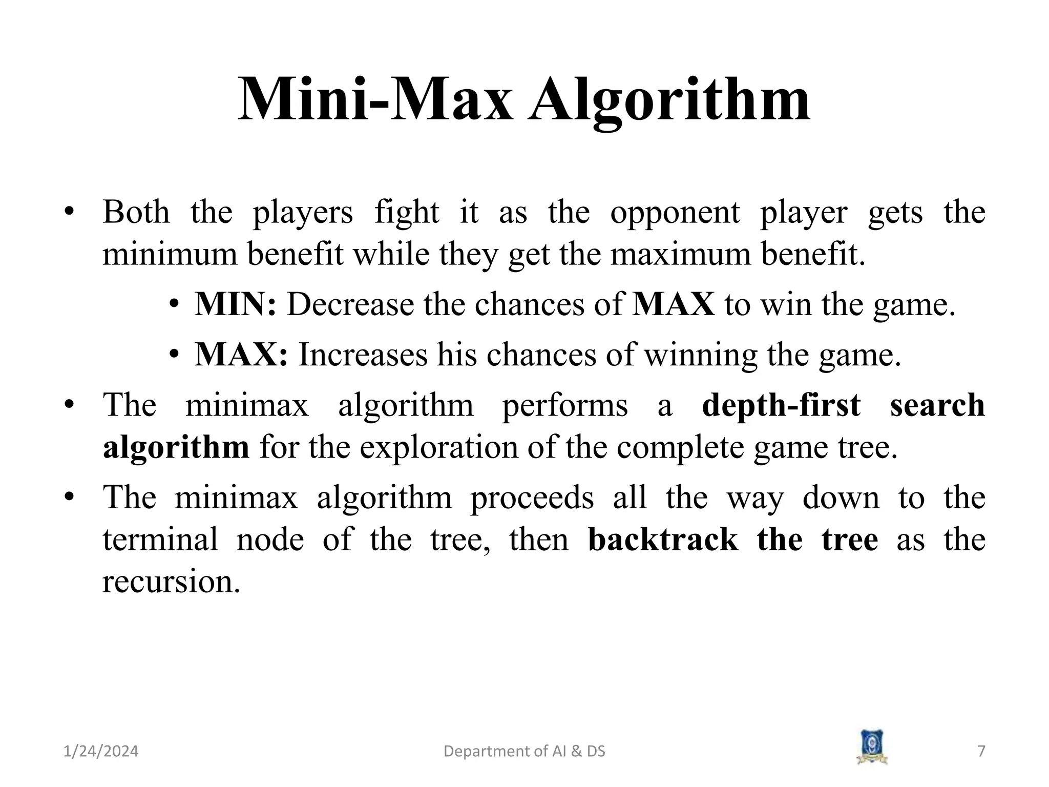 Mini-Max Algorithm
• Both the players fight it as the opponent player gets the
minimum benefit while they get the maximum benefit.
• MIN: Decrease the chances of MAX to win the game.
• MAX: Increases his chances of winning the game.
• The minimax algorithm performs a depth-first search
algorithm for the exploration of the complete game tree.
• The minimax algorithm proceeds all the way down to the
terminal node of the tree, then backtrack the tree as the
recursion.
1/24/2024 7
Department of AI & DS
 
