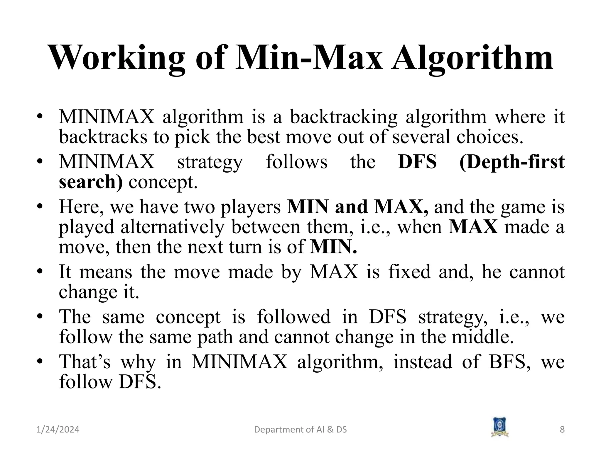 Working of Min-Max Algorithm
• MINIMAX algorithm is a backtracking algorithm where it
backtracks to pick the best move out of several choices.
• MINIMAX strategy follows the DFS (Depth-first
search) concept.
• Here, we have two players MIN and MAX, and the game is
played alternatively between them, i.e., when MAX made a
move, then the next turn is of MIN.
• It means the move made by MAX is fixed and, he cannot
change it.
• The same concept is followed in DFS strategy, i.e., we
follow the same path and cannot change in the middle.
• That’s why in MINIMAX algorithm, instead of BFS, we
follow DFS.
1/24/2024 8
Department of AI & DS
 