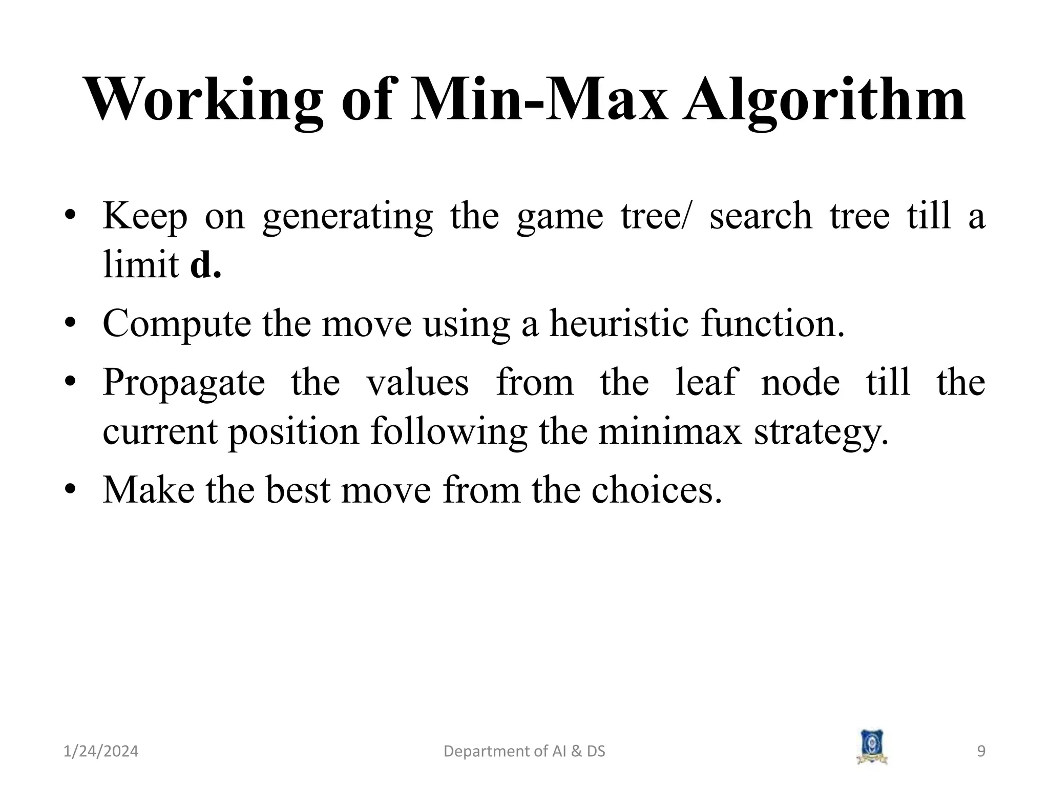 Working of Min-Max Algorithm
• Keep on generating the game tree/ search tree till a
limit d.
• Compute the move using a heuristic function.
• Propagate the values from the leaf node till the
current position following the minimax strategy.
• Make the best move from the choices.
1/24/2024 9
Department of AI & DS
 