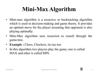 Mini-Max Algorithm
• Mini-max algorithm is a recursive or backtracking algorithm
which is used in decision-making and game theory. It provides
an optimal move for the player assuming that opponent is also
playing optimally.
• Mini-Max algorithm uses recursion to search through the
game-tree.
• Example : Chess, Checkers, tic-tac-toe
• In this algorithm two players play the game; one is called
MAX and other is called MIN.
1/24/2024 6
Department of AI & DS
 