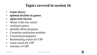 Topics covered in session 16
1/24/2024 Department of AI & DS 3
• Game theory
• optimal decision in games
• alpha beta Search
• Monte Carlo tree search
• stochastic games
• partially observed games
• Constraint satisfaction problem
• Constraint propagation
• Backtracking search for CSP
• Local search for CSP
• structure of CSP.
 