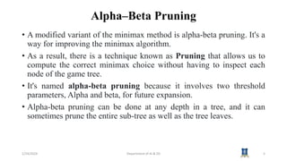 Alpha–Beta Pruning
• A modified variant of the minimax method is alpha-beta pruning. It's a
way for improving the minimax algorithm.
• As a result, there is a technique known as Pruning that allows us to
compute the correct minimax choice without having to inspect each
node of the game tree.
• It's named alpha-beta pruning because it involves two threshold
parameters, Alpha and beta, for future expansion.
• Alpha-beta pruning can be done at any depth in a tree, and it can
sometimes prune the entire sub-tree as well as the tree leaves.
1/24/2024 Department of AI & DS 5
 