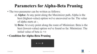 Parameters for Alpha-Beta Pruning
• The two-parameter can be written as follows:
a) Alpha: At any point along the Maximizer path, Alpha is the
best (highest-value) option we've uncovered so far. The value
of alpha starts at -.
b) Beta: At every point along the route of Minimizer. Beta is the
best (lowest-value) option we've found so far. Minimizer. The
initial value of beta is +∞
• Condition for Alpha-Beta Pruning
1/24/2024 Department of AI & DS 6
 