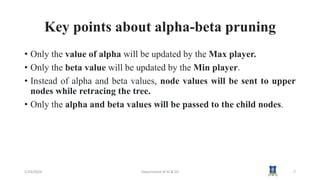Key points about alpha-beta pruning
• Only the value of alpha will be updated by the Max player.
• Only the beta value will be updated by the Min player.
• Instead of alpha and beta values, node values will be sent to upper
nodes while retracing the tree.
• Only the alpha and beta values will be passed to the child nodes.
1/24/2024 Department of AI & DS 7
 
