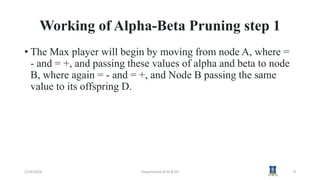 Working of Alpha-Beta Pruning step 1
• The Max player will begin by moving from node A, where =
- and = +, and passing these values of alpha and beta to node
B, where again = - and = +, and Node B passing the same
value to its offspring D.
1/24/2024 Department of AI & DS 9
 
