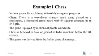 Example:1 Chess
• Various games for explaining state-of-the-art-game programs :
• Chess: Chess is a two-player strategy board game played on a
chessboard, a checkered game board with 64 squares arranged in an
8×8 grid.
• The game is played by millions of people worldwide.
• Chess is believed to have originated in India sometime before the 7th
century.
• The game was derived from the Indian game chaturanga .
1/24/2024 Department of AI & DS 12
 