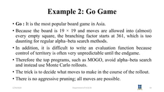 Example 2: Go Game
• Go : It is the most popular board game in Asia.
• Because the board is 19 × 19 and moves are allowed into (almost)
every empty square, the branching factor starts at 361, which is too
daunting for regular alpha–beta search methods.
• In addition, it is difficult to write an evaluation function because
control of territory is often very unpredictable until the endgame.
• Therefore the top programs, such as MOGO, avoid alpha–beta search
and instead use Monte Carlo rollouts.
• The trick is to decide what moves to make in the course of the rollout.
• There is no aggressive pruning; all moves are possible.
1/24/2024 Department of AI & DS 14
 