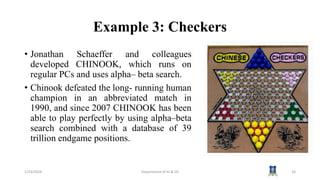 Example 3: Checkers
• Jonathan Schaeffer and colleagues
developed CHINOOK, which runs on
regular PCs and uses alpha– beta search.
• Chinook defeated the long- running human
champion in an abbreviated match in
1990, and since 2007 CHINOOK has been
able to play perfectly by using alpha–beta
search combined with a database of 39
trillion endgame positions.
1/24/2024 Department of AI & DS 16
 