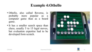 Example 4:Othello
• Othello, also called Reverse, is
probably more popular as a
computer game than as a board
game.
• It has a smaller search space than
chess, usually 5 to 15 legal moves,
but evaluation expertise had to be
developed from scratch.
1/24/2024 Department of AI & DS 17
 