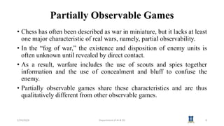 Partially Observable Games
• Chess has often been described as war in miniature, but it lacks at least
one major characteristic of real wars, namely, partial observability.
• In the “fog of war,” the existence and disposition of enemy units is
often unknown until revealed by direct contact.
• As a result, warfare includes the use of scouts and spies together
information and the use of concealment and bluff to confuse the
enemy.
• Partially observable games share these characteristics and are thus
qualitatively different from other observable games.
1/24/2024 Department of AI & DS 8
 