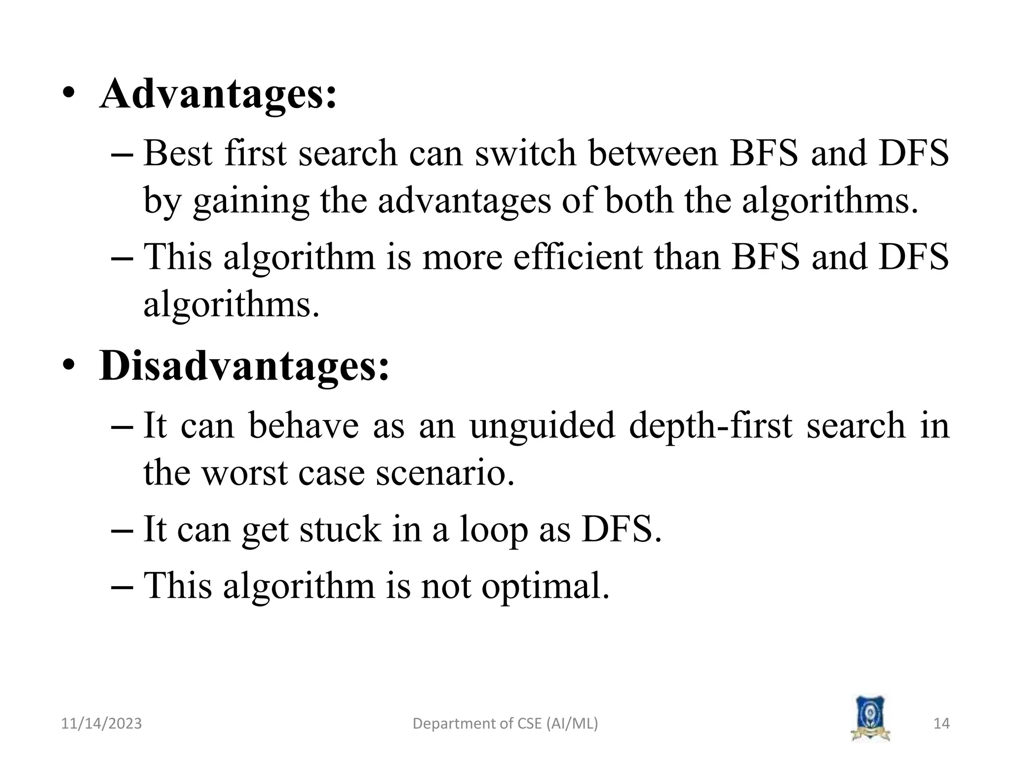 • Advantages:
– Best first search can switch between BFS and DFS
by gaining the advantages of both the algorithms.
– This algorithm is more efficient than BFS and DFS
algorithms.
• Disadvantages:
– It can behave as an unguided depth-first search in
the worst case scenario.
– It can get stuck in a loop as DFS.
– This algorithm is not optimal.
11/14/2023 Department of CSE (AI/ML) 14
 