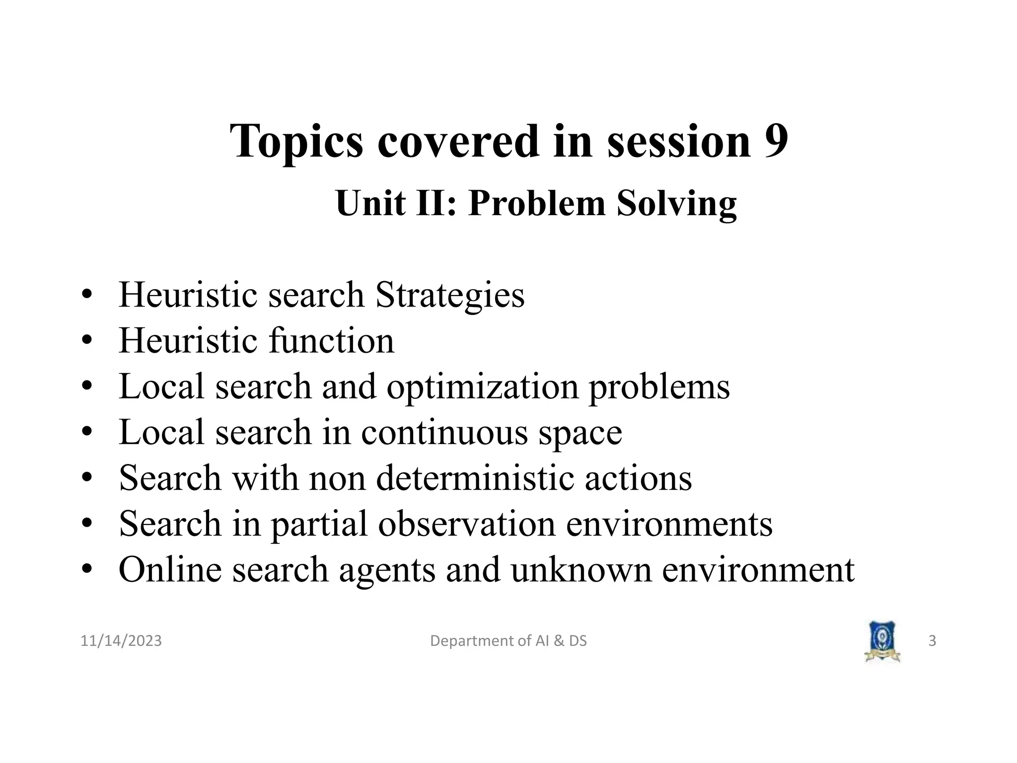 Topics covered in session 9
11/14/2023 Department of AI & DS 3
Unit II: Problem Solving
• Heuristic search Strategies
• Heuristic function
• Local search and optimization problems
• Local search in continuous space
• Search with non deterministic actions
• Search in partial observation environments
• Online search agents and unknown environment
 