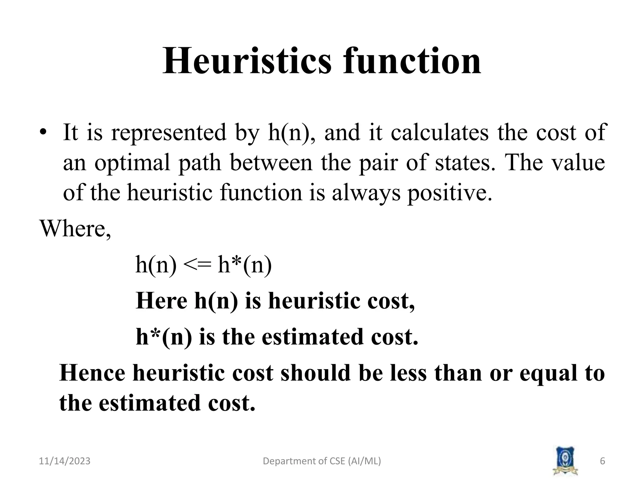 Heuristics function
• It is represented by h(n), and it calculates the cost of
an optimal path between the pair of states. The value
of the heuristic function is always positive.
Where,
h(n) <= h*(n)
Here h(n) is heuristic cost,
h*(n) is the estimated cost.
Hence heuristic cost should be less than or equal to
the estimated cost.
11/14/2023 Department of CSE (AI/ML) 6
 