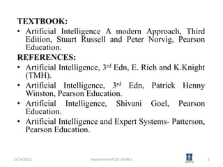 TEXTBOOK:
• Artificial Intelligence A modern Approach, Third
Edition, Stuart Russell and Peter Norvig, Pearson
Education.
REFERENCES:
• Artificial Intelligence, 3rd Edn, E. Rich and K.Knight
(TMH).
• Artificial Intelligence, 3rd Edn, Patrick Henny
Winston, Pearson Education.
• Artificial Intelligence, Shivani Goel, Pearson
Education.
• Artificial Intelligence and Expert Systems- Patterson,
Pearson Education.
11/14/2023 Department of CSE (AI/ML) 2
 