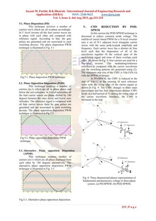 Jayant M. Parkhi, R.K.Dhatrak / International Journal of Engineering Research and
Applications (IJERA) ISSN: 2248-9622 www.ijera.com
Vol. 3, Issue 4, Jul-Aug 2013, pp.212-218
215 | P a g e
5.1. Phase Disposition (PD)
This technique involves a number of
carriers (m-l) which are all in phase accordingly.
In 5 -level inverter all the four carrier waves are
in phase with each other and compared with
reference signal. According to that, the gate
pulses are generated and are associated to each
switching devices. The phase disposition PWM
technique is illustrated in Fig. 5.1
5.2. Phase Opposition Disposition (POD)
This technique employs a number of
carriers (m-1) which are all in phase above and
below the zero reference. In 5-level converters all
the four carrier waves are phase shifted by 180
degrees between the ones above and below zero
reference. The reference signal is compared with
all four carrier waves there by gate pulses are
generated and are associated to each switching
devices. The phase opposition disposition PWM
technique is illustrated in Fig.5.2.
5.3. Alternative Phase opposition Disposition
(APOD)
This technique requires number of
carriers (m-1) which are all phase displaced from
each other by 180 degrees alternatively. The
alternative phase opposition disposition PWM
technique is illustrated in Fig. 5.3
Fig.5.3. Alternative phase opposition disposition.
V. CMV REDUCTION BY POD-
SPWM
In this section the POD SPWM technique is
discussed to reduce common mode voltage. The
multilevel carrier based PWM for a N-level inverter
uses a set of N-1 adjacent level triangular carrier
waves with the same peak-to-peak amplitude and
frequency. Each carrier wave has a distinct dc bias
level such that the disposition of all of the
waveforms together fit the vertical span of the
modulating signal and none of them overlaps each
other. As shown in Fig. 9, four carriers are used for a
five-level inverter. The modulating/reference
waveform is compared with the carrier waveforms
and the switching patterns are generated using (2).
The minimum step size of the CMV is Vdc/(3(N-1))
with the SPWM technique.
In PD-SPWM, the CMV is reduced in the
step of Vdc/12 at the crossing of each reference
wave with the rising edge of the carrier signal as
shown in Fig. 9. The CMV changes in three steps
(maximum) and has four (maximum) distinct CMV
levels in a half period of Ts during the rising edge of
the carrier waveform. Similarly, the CMV is
increased in the step
Fig. 8. Three dimensional phasor representation of
fundamental and harmonics voltage in three-phase
system. (a) PD-SPWM. (b) POD-SPWM.
Fig.5.1. Phase disposition PWM technique
Fig.5.2. Phase opposition disposition PWM
technique
 