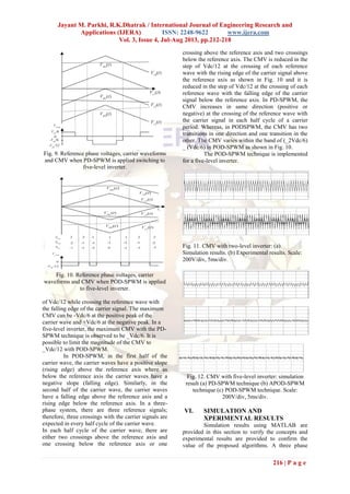 Jayant M. Parkhi, R.K.Dhatrak / International Journal of Engineering Research and
Applications (IJERA) ISSN: 2248-9622 www.ijera.com
Vol. 3, Issue 4, Jul-Aug 2013, pp.212-218
216 | P a g e
Fig. 9. Reference phase voltages, carrier waveforms
and CMV when PD-SPWM is applied switching to
five-level inverter.
Fig. 10. Reference phase voltages, carrier
waveforms and CMV when POD-SPWM is applied
to five-level inverter.
of Vdc/12 while crossing the reference wave with
the falling edge of the carrier signal. The maximum
CMV can be -Vdc/6 at the positive peak of the
carrier wave and +Vdc/6 at the negative peak. In a
five-level inverter, the maximum CMV with the PD-
SPWM technique is observed to be _Vdc/6. It is
possible to limit the magnitude of the CMV to
_Vdc/12 with POD-SPWM.
In POD-SPWM, in the first half of the
carrier wave, the carrier waves have a positive slope
(rising edge) above the reference axis where as
below the reference axis the carrier waves have a
negative slope (falling edge). Similarly, in the
second half of the carrier wave, the carrier waves
have a falling edge above the reference axis and a
rising edge below the reference axis. In a three-
phase system, there are three reference signals;
therefore, three crossings with the carrier signals are
expected in every half cycle of the carrier wave.
In each half cycle of the carrier wave, there are
either two crossings above the reference axis and
one crossing below the reference axis or one
crossing above the reference axis and two crossings
below the reference axis. The CMV is reduced in the
step of Vdc/12 at the crossing of each reference
wave with the rising edge of the carrier signal above
the reference axis as shown in Fig. 10 and it is
reduced in the step of Vdc/12 at the crossing of each
reference wave with the falling edge of the carrier
signal below the reference axis. In PD-SPWM, the
CMV increases in same direction (positive or
negative) at the crossing of the reference wave with
the carrier signal in each half cycle of a carrier
period. Whereas, in PODSPWM, the CMV has two
transitions in one direction and one transition in the
other. The CMV varies within the band of (_2Vdc/6)
_ (Vdc/6) in POD-SPWM as shown in Fig. 10.
The POD-SPWM technique is implemented
for a five-level inverter.
Fig. 11. CMV with two-level inverter: (a)
Simulation results. (b) Experimental results. Scale:
200V/div, 5ms/div.
Fig. 12. CMV with five-level inverter: simulation
result (a) PD-SPWM technique (b) APOD-SPWM
technique (c) POD-SPWM technique. Scale:
200V/div, 5ms/div.
VI. SIMULATION AND
XPERIMENTAL RESULTS
Simulation results using MATLAB are
provided in this section to verify the concepts and
experimental results are provided to confirm the
value of the proposed algorithms. A three phase
 