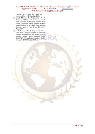 Jayant M. Parkhi, R.K.Dhatrak / International Journal of Engineering Research and
Applications (IJERA) ISSN: 2248-9622 www.ijera.com
Vol. 3, Issue 4, Jul-Aug 2013, pp.212-218
218 | P a g e
variation”, IEEE Trans. Ind. Appl., vol. 37.
No. 5, pp 1365-1372, Sep./Oct. 2001.
[6] Gopal Mondal, K. Gopakumar, P. N.
Tekwani, and Emil Levi, “A reduced-switch-
count five-level inverter with common-mode
voltage elimination for an open-end winding
induction motor drive,” IEEE Trans. on Indl.
Electron., Vol. 54, No. 4, pp. 2344-2351,
Aug. 2007.
[7] M. M. Renge, and H. M. Suryawanshi, “Five-
level diode clamped inverter to eliminate
common mode voltage and reduce dv=dt in
medium voltage rating induction motor
drives,” IEEE Trans Power Electron., Vol.23,
No. 4, pp. 1598-1607, Jul. 2008.
 