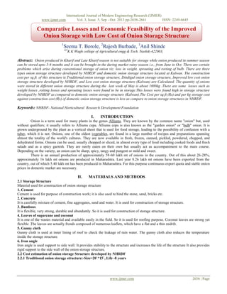 www.ijmer.com

International Journal of Modern Engineering Research (IJMER)
Vol. 3, Issue. 5, Sep - Oct. 2013 pp-2656-2661
ISSN: 2249-6645

Comparative Losses and Economic Feasibility of the Improved
Onion Storage with Low Cost of Onion Storage Structure
1

Seema T. Borole, 2Rajesh Burbade, 3Anil Shinde
123

K K Wagh college of Agricultural engg & Tech. Nashik-422003,

Abstract: Onion produced in Kharif and Late Kharif season is not suitable for storage while onion produced in summer season
can be stored upto 5-6 months and it can be brought in the during market rainy season i.e., from June to Oct. There are certain
problems which arise during conventional storage of onion viz. loss in weight, sprouting and rotting of bulb. There are three
types onion storage structure developed by NHRDF and domestic onion storage structure located at Kalwan. The construction
cost per sq.ft. of this structure ie.Traditional onion storage structure, Dindigul onion storage structure, Improved low cost onion
storage structure developed by NHRDF, and Low cost onion storage structure (Kalwan) are Calculated. The quantity of onions
were stored in different onion storage structure during the last week of May is about 1000kg .There are some losses such as
weight losses ,rotting losses and sprouting losses were found to be in storage.This losses were found high in storage structure
developed by NHRDF as compared to domestic onion storage structure (Kalwan).The Cost per sq.ft (Rs) and per kg storage cost
against construction cost (Rs) of domestic onion storage structure is less as compare to onion storage structures in NHRDF.

Keywords: NHRDF- National Horticultural Research Development Foundation
I.

INTRODUCTION

Onion is a term used for many plants in the genus Alliums. They are known by the common name "onion" but, used
without qualifiers; it usually refers to Alliums cepa. Alliums cepa is also known as the "garden onion" or "bulb" onion. It is
grown underground by the plant as a vertical shoot that is used for food storage, leading to the possibility of confusion with a
tuber, which it is not. Onions, one of the oldest vegetables, are found in a large number of recipes and preparations spanning
almost the totality of the world's cultures. They are now available in fresh, frozen, canned, pickled, powdered, chopped, and
dehydrated forms. Onions can be used, usually chopped or sliced, in almost every type of food including cooked foods and fresh
salads and as a spicy garnish. They are rarely eaten on their own but usually act as accompaniment to the main course.
Depending on the variety, an onion can be sharp, spicy, tangy and pungent or mild and sweet.
There is an annual production of approximately 58-60 lakh mt of onions in the country. Out of this about 26-28%,
approximately 16 lakh mt onions are produced in Maharashtra. Last year 8.26 lakh mt onions have been exported from the
country, out of which 5.40 lakh mt has been produced in Maharashtra. For this purpose continuous export quota and stable onion
prices in domestic market are necessary.

II.

MATERIALS AND METHODS

2.1 Storage Structure
Material used for construction of onion storage structure
1. Cement
Cement is used for purpose of construction work; it is also used to bind the stone, sand, bricks etc.
2. Concrete
It is carefully mixture of cement, fine aggregates, sand and water. It is used for construction of storage structure.
3. Bamboos
It is flexible, very strong, durable and abundantly. So it is used for construction of storage structure.
4. Leaves of sugarcane and coconut
It is one of the wastes material and available easily in the field. So it is used for roofing purpose. Coconut leaves are strong yet
flexible .The leaves are actually fronds composed of numerous leaflets, which have a flat and a thin midrib.
5. Gunny cloth
Gunny cloth is used at inner lining of roof to check the leakage of rain water. The gunny cloth also reduces the temperature
inside the storage structure.
6. Iron angle
Iron angle is used support to side wall. It provides stability to the structure and increases the life of the structure It also provides
rigid support to the side wall of the onion storage structure.
2.2 Cost estimation of onion storage Structure developed by NHRDF
2.2.1 Traditional onion storage structure:-Size=20`*15`, Life -8 years

www.ijmer.com

2656 | Page

 