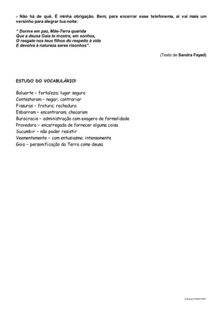 ai3prova-210204215951
- Não há de quê. É minha obrigação. Bem, para encerrar esse telefonema, aí vai mais um
versinho para alegrar tua noite:
“ Dorme em paz, Mãe-Terra querida
Que a deusa Gaia te mostre, em sonhos,
O resgate nos teus filhos do respeito à vida
E devolva à natureza seres risonhos”.
(Texto de Sandra Fayad)
ESTUDO DO VOCABULÁRIO!
Baluarte – fortaleza; lugar seguro
Contestaram – negar; contrariar
Fissuras – fratura; rachadura
Esbarram – encontraram; chocaram
Burocracia – administração com exagero de formalidade
Provedora – encarregada de fornecer alguma coisa
Sucumbir – não poder resistir
Veementemente – com entusiasmo; intensamente
Gaia – personificação da Terra como deusa
 