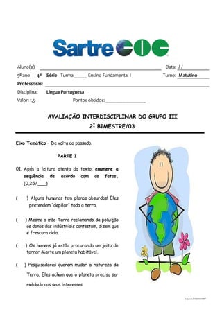 ai3prova-210204215951
Aluno(a) Data: / /
5o
ano 4a
Série Turma _____ Ensino Fundamental I Turno: Matutino
Professoras:
Disciplina: Língua Portuguesa
Valor: 1,5 Pontos obtidos: ________________
AVALIAÇÃO INTERDISCIPLINAR DO GRUPO III
2º
BIMESTRE/03
Eixo Temático – De volta ao passado.
PARTE I
01. Após a leitura atenta do texto, enumere a
sequência de acordo com os fatos.
(0,25/___)
( ) Alguns humanos tem planos absurdos! Eles
pretendem “depilar” toda a terra.
( ) Mesmo a mãe-Terra reclamando da poluição
os donos das indústriais contestam, dizem que
é frescura dela.
( ) Os homens já estão procurando um jeito de
tornar Marte um planeta habitável.
( ) Pesquisadores querem mudar a natureza da
Terra. Eles acham que o planeta precisa ser
moldado aos seus interesses.
 