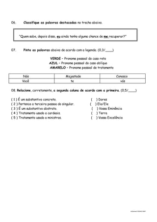 ai3prova-210204215951
06. Classifique as palavras destacadas no trecho abaixo.
“Quem sabe, depois disso, eu ainda tenho alguma chance de me recuperar?”
07. Pinte as palavras abaixo de acordo com a legenda. (0,3/____)
VERDE – Pronome pessoal do caso reto
AZUL – Pronome pessoal do caso oblíquo
AMARELO – Pronome pessoal de tratamento
Nós Majestade Conosco
Você te vós
08. Relacione, corretamente, a segunda coluna de acordo com a primeira. (0,5/____)
( 1 ) É um substantivo concreto. ( ) Dores
( 2 ) Pertence a terceira pessoa do singular. ( ) Ela/Ele
( 3 ) É um substantivo abstrato. ( ) Vossa Eminência
( 4 ) Tratamento usado a cardeais. ( ) Terra
( 5 ) Tratamento usado a ministros. ( ) Vossa Excelência
 