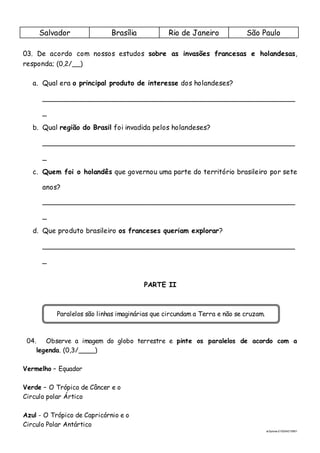 ai3prova-210204215951
Salvador Brasília Rio de Janeiro São Paulo
03. De acordo com nossos estudos sobre as invasões francesas e holandesas,
responda; (0,2/__)
a. Qual era o principal produto de interesse dos holandeses?
_________________________________________________________
_
b. Qual região do Brasil foi invadida pelos holandeses?
_________________________________________________________
_
c. Quem foi o holandês que governou uma parte do território brasileiro por sete
anos?
_________________________________________________________
_
d. Que produto brasileiro os franceses queriam explorar?
_________________________________________________________
_
PARTE II
04. Observe a imagem do globo terrestre e pinte os paralelos de acordo com a
legenda. (0,3/____)
Vermelho – Equador
Verde – O Trópico de Câncer e o
Circulo polar Ártico
Azul - O Trópico de Capricórnio e o
Circulo Polar Antártico
Paralelos são linhas imaginárias que circundam a Terra e não se cruzam.
 